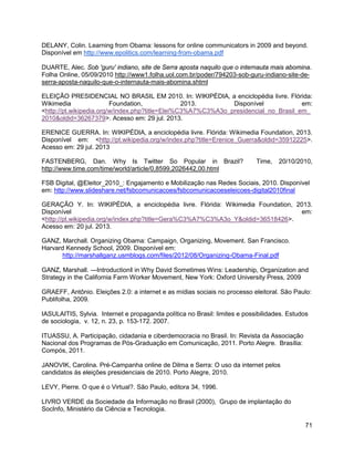 71
DELANY, Colin. Learning from Obama: lessons for online communicators in 2009 and beyond.
Disponível em http://www.epolitics.com/learning-from-obama.pdf
DUARTE, Alec. Sob 'guru' indiano, site de Serra aposta naquilo que o internauta mais abomina.
Folha Online, 05/09/2010 http://www1.folha.uol.com.br/poder/794203-sob-guru-indiano-site-de-
serra-aposta-naquilo-que-o-internauta-mais-abomina.shtml
ELEIÇÃO PRESIDENCIAL NO BRASIL EM 2010. In: WIKIPÉDIA, a enciclopédia livre. Flórida:
Wikimedia Foundation, 2013. Disponível em:
<http://pt.wikipedia.org/w/index.php?title=Elei%C3%A7%C3%A3o_presidencial_no_Brasil_em_
2010&oldid=36267379>. Acesso em: 29 jul. 2013.
ERENICE GUERRA. In: WIKIPÉDIA, a enciclopédia livre. Flórida: Wikimedia Foundation, 2013.
Disponível em: <http://pt.wikipedia.org/w/index.php?title=Erenice_Guerra&oldid=35912225>.
Acesso em: 29 jul. 2013
FASTENBERG, Dan. Why Is Twitter So Popular in Brazil? Time, 20/10/2010,
http://www.time.com/time/world/article/0,8599,2026442,00.html
FSB Digital, @Eleitor_2010_: Engajamento e Mobilização nas Redes Sociais, 2010. Disponível
em: http://www.slideshare.net/fsbcomunicacoes/fsbcomunicacoeseleicoes-digital2010final
GERAÇÃO Y. In: WIKIPÉDIA, a enciclopédia livre. Flórida: Wikimedia Foundation, 2013.
Disponível em:
<http://pt.wikipedia.org/w/index.php?title=Gera%C3%A7%C3%A3o_Y&oldid=36518426>.
Acesso em: 20 jul. 2013.
GANZ, Marchall. Organizing Obama: Campaign, Organizing, Movement. San Francisco.
Harvard Kennedy School, 2009. Disponível em:
http://marshallganz.usmblogs.com/files/2012/08/Organizing-Obama-Final.pdf
GANZ, Marshall. ―Introduction‖ in Why David Sometimes Wins: Leadership, Organization and
Strategy in the California Farm Worker Movement, New York: Oxford University Press, 2009
GRAEFF, Antônio. Eleições 2.0: a internet e as mídias sociais no processo eleitoral. São Paulo:
Publifolha, 2009.
IASULAITIS, Sylvia. Internet e propaganda política no Brasil: limites e possibilidades. Estudos
de sociologia, v. 12, n. 23, p. 153-172. 2007.
ITUASSU, A. Participação, cidadania e ciberdemocracia no Brasil. In: Revista da Associação
Nacional dos Programas de Pós-Graduação em Comunicação, 2011. Porto Alegre. Brasília:
Compós, 2011.
JANOVIK, Carolina. Pré-Campanha online de Dilma e Serra: O uso da internet pelos
candidatos às eleições presidenciais de 2010. Porto Alegre, 2010.
LEVY, Pierre. O que é o Virtual?. São Paulo, editora 34, 1996.
LIVRO VERDE da Sociedade da Informação no Brasil (2000), Grupo de implantação do
SocInfo, Ministério da Ciência e Tecnologia.
 
