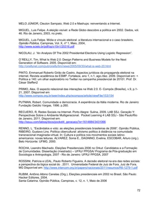 72
MELO JÚNIOR, Cleuton Sampaio. Web 2.0 e Mashups: reinventando a Internet.
MIGUEL, Luis Felipe. A eleição visível: a Rede Globo descobre a política em 2002. Dados, vol.
46. Rio de Janeiro, 2003, no prelo.
MIGUEL, Luis Felipe. Mídia e vínculo eleitoral: a literatura internacional e o caso brasileiro.
Opinião Pública, Campinas, Vol. X, nº 1, Maio, 2004,
http://www.scielo.br/pdf/op/v10n1/20316.pdf
NICOLAU, J. “An Analysis Of The 2002 Presidential Elections Using Logistic Regression”.
O`REILLY, Tim, What Is Web 2.0: Design Patterns and Business Models for the Next
Generation of Software. 2005. Disponível em:
http://oreillynet.com/pub/oreilly/tim/news/2005/09/30/what-is-web-20.html
PINTO, Emmanuel Roberto Girão de Castro. Aspectos jurídicos da propaganda eleitoral na
internet. Revista acadêmica da ESMP. Fortaleza, ano 1, n.1, ago./dez. 2009. Disponível em: <
Política a 140: um olhar exploratório no Twitter na campanha presidencial de 20101. Prof. Dr.
César Steffen2
PRIMO, Alex. O aspecto relacional das interações na Web 2.0. E- Compós (Brasília), v.9, p.1-
21, 2007. Disponível em
http://www.compos.org.br/seer/index.php/ecompos/article/viewFile/153/154
PUTMAN, Robert. Comunidade e democracia. A experiência da Itália moderna. Rio de Janeiro:
Fundação Getúlio Vargas, 1996. p.260.
RECUERO, R. Redes Sociais na Internet. Porto Alegre: Sulina, 2009. LAB SSJ. Geração Y:
Perspectivas Sobre o Ambiente Multigeracional. Pocket Learning 4 LAB SSJ - São Paulo/Rio
de Janeiro, 2011. Disponível em:
http://issuu.com/labssj/docs/pocket4_geracaoy?e=1614884/3431066
RENNO, L. “Escândalos e voto: as eleições presidenciais brasileiras de 2006”. Opinião Pública,
RIBEIRO, Gustavo Lins. Política cibercultural: ativismo político à distância na comunidade
transnacional imaginada-virtual. In: Cultura e política nos movimentos sociais latino-
americanos: novas leituras. ALVAREZ, Sonia E., DAGNINO, Evelina, ESCOBAR, Arturo (org.).
Belo Horizonte: UFMG, 2000.
ROCHA, Leandro Machado. Eleições Presidenciais 2006 no Orkut: Candidatos e a Formação
de Comunidades. Dissertação (mestrado) – UFRJ/ PPGSA/ Programa de Pós-graduação em
Sociologia e Antropologia, 2007 - Rio de Janeiro: UFRJ/ PPGSA, 2007
ROSSINI, Patricia e LEAL, Paulo Roberto Figueira, A decisão eleitoral na era das redes sociais:
a perspectiva da lógica social do . 2011. Universidade Federal de Juiz de Fora, Juiz de Fora,
MG Disponível em: http://www.intercom.org.br/papers/nacionais/2011/resumos/R6-1279-1.pdf
RUBIM, Antônio Albino Canelas (Org.), Eleições presidenciais em 2002 no Brasil, São Paulo:
Hacker Editores, 2004.
Santa Catarina. Opinião Pública, Campinas, v. 12, n. 1, Maio de 2006
 