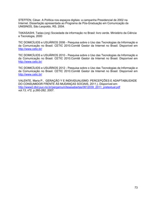 73
STEFFEN, César. A Política nos espaços digitais: a campanha Presidencial de 2002 na
Internet. Dissertação apresentada ao Programa de Pós-Graduação em Comunicação da
UNISINOS, São Leopoldo, RS, 2004.
TAKASASHI, Tadao.(org) Sociedade da informação no Brasil: livro verde. Ministério da Ciência
e Tecnologia, 2000
TIC DOMICÍLIOS e USUÁRIOS 2006 - Pesquisa sobre o Uso das Tecnologias da Informação e
da Comunicação no Brasil. CETIC 2010.Comitê Gestor da Internet no Brasil. Disponível em
http://www.cetic.br/
TIC DOMICÍLIOS e USUÁRIOS 2010 - Pesquisa sobre o Uso das Tecnologias da Informação e
da Comunicação no Brasil. CETIC 2010.Comitê Gestor da Internet no Brasil. Disponível em
http://www.cetic.br/
TIC DOMICÍLIOS e USUÁRIOS 2012 - Pesquisa sobre o Uso das Tecnologias da Informação e
da Comunicação no Brasil. CETIC 2010.Comitê Gestor da Internet no Brasil. Disponível em
http://www.cetic.br/
VALENTE, Maria P., GERAÇÃO Y E INDIVIDUALISMO: PERCEPÇÕES E ADAPTABILIDADE
DO CONSUMIDOR FRENTE ÀS MUDANÇAS SOCIAIS, 2011,). Disponível em:
http://www2.dbd.puc-rio.br/pergamum/tesesabertas/0612039_2011_pretextual.pdf
vol.13, nº2, p.260-282, 2007.
 