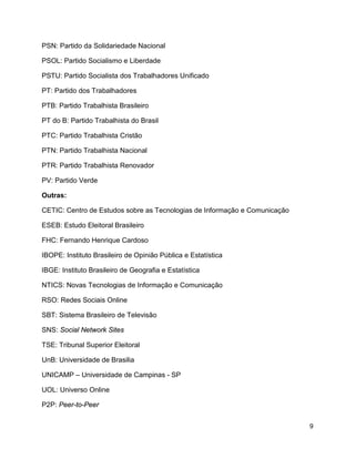 9
PSN: Partido da Solidariedade Nacional
PSOL: Partido Socialismo e Liberdade
PSTU: Partido Socialista dos Trabalhadores Unificado
PT: Partido dos Trabalhadores
PTB: Partido Trabalhista Brasileiro
PT do B: Partido Trabalhista do Brasil
PTC: Partido Trabalhista Cristão
PTN: Partido Trabalhista Nacional
PTR: Partido Trabalhista Renovador
PV: Partido Verde
Outras:
CETIC: Centro de Estudos sobre as Tecnologias de Informação e Comunicação
ESEB: Estudo Eleitoral Brasileiro
FHC: Fernando Henrique Cardoso
IBOPE: Instituto Brasileiro de Opinião Pública e Estatística
IBGE: Instituto Brasileiro de Geografia e Estatística
NTICS: Novas Tecnologias de Informação e Comunicação
RSO: Redes Sociais Online
SBT: Sistema Brasileiro de Televisão
SNS: Social Network Sites
TSE: Tribunal Superior Eleitoral
UnB: Universidade de Brasilia
UNICAMP – Universidade de Campinas - SP
UOL: Universo Online
P2P: Peer-to-Peer
 