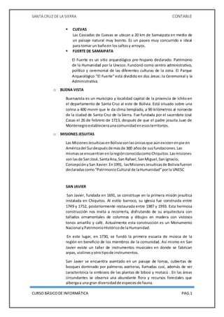SANTA CRUZ DE LA SIERRA CONTABLE
CURSO BÁSICODE INFORMÁTICA PAG.1
 CUEVAS
Las Cascadas de Cuevas se ubican a 20 km de Samaipata en medio de
un paisaje natural muy bonito. Es un paseo muy concurrido e ideal
para tomar un bañoen lossaltosy arroyos.
 FUERTE DE SAMAIPATA
El Fuerte es un sitio arqueológico pre-hispano declarado: Patrimonio
de la Humanidad por la Unesco. Funcionó como centro administrativo,
político y ceremonial de las diferentes culturas de la zona. El Parque
Arqueológico “El Fuerte” está dividido en dos áreas: la Ceremonial y la
Administrativa.
o BUENA VISTA
Buenavista es un municipio y localidad capital de la provincia de Ichilo en
el departamento de Santa Cruz al este de Bolivia. Está situado sobre una
colina a 400 msnm que le da clima templado, a 90 kilómetros al noroeste
de la ciudad de Santa Cruz de la Sierra. Fue fundada por el sacerdote José
Casas el 26 de febrero de 1723, después de que el padre jesuita Juan de
Montenegroestablecieraunacomunidadenesosterritorios.
o MISIONES JESUITAS
Las MisionesJesuíticasenBoliviasonlasúnicasque aúnexistenenpie en
Américadel Surdespuésde másde 300 añosde susfundaciones.Las
mismasse encuentranenlaregiónconocidacomoChiquitos.Lasmisiones
son lasde San José,SantaAna,San Rafael,SanMiguel,SanIgnacio,
ConcepciónySan Xavier.En1991, lasMisionesJesuíticasde Boliviafueron
declaradascomo“PatrimonioCultural de laHumanidad”porla UNESC
SAN JAVIER
San Javier, fundada en 1691, se constituye en la primera misión jesuítica
instalada en Chiquitos. Al estilo barroco, su iglesia fue construida entre
1749 y 1752, posteriormente restaurada entre 1987 y 1993. Esta hermosa
construcción nos invita a recorrerla, disfrutando de su arquitectura con
tallados ornamentales de columnas y dibujos en madera con vistosos
tonos amarillo y café. Actualmente esta construcción es un Monumento
Nacional yPatrimonioHistóricode laHumanidad.
En este lugar, en 1730, se fundó la primera escuela de música de la
región en beneficio de los miembros de la comunidad. Así mismo en San
Javier existe un taller de instrumentos musicales en donde se fabrican
arpas, violinesyotrotipode instrumentos.
San Javier se encuentra asentado en un paisaje de lomas, cubiertas de
bosques dominado por palmeras aceiteras, llamadas cusi, además de ser
característica la simbiosis de las plantas de bibosi y motacú . En las áreas
circundantes se observa una abundante flora y recursos forestales que
albergaa una gran diversidadde especiesde fauna.
 