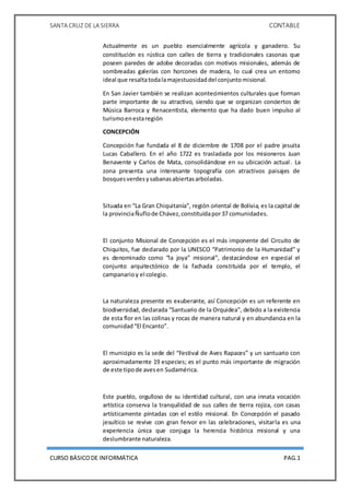 SANTA CRUZ DE LA SIERRA CONTABLE
CURSO BÁSICODE INFORMÁTICA PAG.1
Actualmente es un pueblo esencialmente agrícola y ganadero. Su
constitución es rústica con calles de tierra y tradicionales casonas que
poseen paredes de adobe decoradas con motivos misionales, además de
sombreadas galerías con horcones de madera, lo cual crea un entorno
ideal que resaltatodalamajestuosidaddel conjuntomisional.
En San Javier también se realizan acontecimientos culturales que forman
parte importante de su atractivo, siendo que se organizan conciertos de
Música Barroca y Renacentista, elemento que ha dado buen impulso al
turismoenestaregión
CONCEPCIÓN
Concepción fue fundada el 8 de diciembre de 1708 por el padre jesuita
Lucas Caballero. En el año 1722 es trasladada por los misioneros Juan
Benavente y Carlos de Mata, consolidándose en su ubicación actual. La
zona presenta una interesante topografía con atractivos paisajes de
bosquesverdesysabanasabiertasarboladas.
Situada en “La Gran Chiquitanía”, región oriental de Bolivia, es la capital de
la provinciaÑuflode Chávez,constituidapor37 comunidades.
El conjunto Misional de Concepción es el más imponente del Circuito de
Chiquitos, fue declarado por la UNESCO “Patrimonio de la Humanidad” y
es denominado como “la joya” misional”, destacándose en especial el
conjunto arquitectónico de la fachada constituida por el templo, el
campanarioy el colegio.
La naturaleza presente es exuberante, así Concepción es un referente en
biodiversidad, declarada “Santuario de la Orquidea”, debido a la existencia
de esta flor en las colinas y rocas de manera natural y en abundancia en la
comunidad“El Encanto”.
El municipio es la sede del “Festival de Aves Rapaces” y un santuario con
aproximadamente 19 especies; es el punto más importante de migración
de este tipode avesen Sudamérica.
Este pueblo, orgulloso de su identidad cultural, con una innata vocación
artística conserva la tranquilidad de sus calles de tierra rojiza, con casas
artísticamente pintadas con el estilo misional. En Concepción el pasado
jesuítico se revive con gran fervor en las celebraciones, visitarla es una
experiencia única que conjuga la herencia histórica misional y una
deslumbrante naturaleza.
 