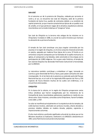 SANTA CRUZ DE LA SIERRA CONTABLE
CURSO BÁSICODE INFORMÁTICA PAG.1
SAN JOSÉ
En el extremo sur de la provincia de Chiquitos, rodeado por serranías al
norte y al sur, se encuentra San José de Chiquitos, sede de la primera
fundación de Santa Cruz, pueblo de contrastes debido a su condición de
capital provincial, ya que muestra características típicas de un pueblo rural
de antaño, en el que perduran rasgos de la atractiva arquitectura colonial,
mezclándose conlamodernidadque el “progreso”atrae.
San José de Chiquitos es la tercena más antigua de las misiones en la
Chiquitanía. Fundada en 1696, es una de las cuatro misiones que mantuvo
la ubicaciónde suprimerafundación.
El templo de San José constituye una joya singular construida por los
jesuitas en la región de chiquitos, es el único conjunto misional construido
en piedra, apoyado por maderas finas típicas de la zona. El frontis es un
armonioso conjunto compuesto por las fachadas de la capilla mortuoria, la
iglesia, el campanario y las bóvedas, todo construido en tres etapas con la
participación de 5,000 indígenas. Por su gran valor histórico, el templo de
San José de Chiquitos fue declarado Patrimonio Cultural de la Humanidad,
por la UNESCO.
La naturaleza también contribuye a embellecer el lugar, tomando en
cuenta su gran diversidad de flora y fauna, pues posee santuarios de valor
incomparable. En el territorio de la provincia se extiende parte del Parque
Nacional Kaa Iya, en el cuál se ha registrado 878 especies de Flora y 350
especies de Fauna Silvestre muchas de las cuáles son endémicas, o se
encuentranamenazadas.
CHIQUITOS
En la época de la colonia, en la región de Chiquitos prosperaron varias
tribus selváticas que fueron evangelizadas por los misioneros de la
Compañía de Jesús; levantándose poblaciones españolas en medio de una
densa selva. Estas misiones, conocidas como Chiquitanas, fueron fundadas
entre 1691 y 1767.
Su valor se manifiesta principalmente en la arquitectura de los templos; de
estilo barroco mestizo, adornado con pinturas murales, altares dorados y
precioso retablos tallados en madera dorada, púlpitos, cajonerías e
impresionantescolumnas.
El alto nivel artístico y profundo significado cultural de las obras que en las
Misiones Jesuíticas se realizaron, motivaron a la UNESCO a declararlas en
1991 como PatrimonioCultural de laHumanidad.
 