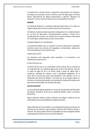 SANTA CRUZ DE LA SIERRA CONTABLE
CURSO BÁSICODE INFORMÁTICA PAG.1
La riqueza de la música barroca, compuesta y ejecutada en las misiones,
constituye una colección única en América, que han dado lugar al Festival
Bienal Internacional de Música Renacentista y Barroca “Misiones de
Chiquitos”,que se realizaenSantaCruzy enlospueblosmisionales.
ROBORÉ
La ciudad de Roboré es un destino ideal para hacer base en su viaje a la
regiónydesde aquí recorrerlosdiferentescircuitosturísticos.
El Gobierno Autónomo Municipal viene trabajando en la implementación
de un Plan de Desarrollo y Posicionamiento turístico a través de la
Coordinación de turismo y en alianza con los actores locales involucrados
enla actividad,laGobernaciónyotras instituciones.
Ciudadde Roboré y susalrededores
La Ciudad de Roboré que se convierte en punto central de la operación
turística, cuenta con servicios de hospedaje y alimentación, además de
Terminal de busesyTerminal de trenes.
Lugarespara visitar:
Sus atractivos más relevantes están asociados a la naturaleza y los
detallamosacontinuación:
El Chorrode San Luis
El Chorro de San Luis es un maravilloso rincón natural, que se caracteriza
no solamente por sus cristalinas aguas que corren entre piedras, sino por
su caída de agua de 30 m de altura, playa y pozas de aguas frías y
cristalinas, rodeadas de cañones, rocas y abundante vegetación. En la
parte alta se encuentran pozas más pequeñas. Está ubicado a 4 km al
Norte/este del centro de Roboré, 2 de estos km se los puede realizar en
vehículo y los demás demandan una caminata de mediana dificultad, pero
que seráncompensadosconla bellezadel lugar.
AGUASCALIENTES
La Comunidad de Aguas Calienteses una de las más grandes del Municipio
de Roboré, ubicada a 32 Km de la ciudad de Roboré, sobre la carretera
Bioceánica.
Aguas Calientes reciben muchos visitantes que llegan a disfrutar de las
propiedadesde laspropiedadesde lasaguastermales.
Aguas Calientes se ha convertido en una población pujante que cuenta con
servicios de luz eléctrica, agua potable, cobertura de telefonía celular e
internet. El turista puede encontrar hospedajes de varias categorías (desde
campinghasta hostales) yserviciode alimentación.
 