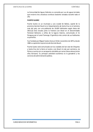 SANTA CRUZ DE LA SIERRA CONTABLE
CURSO BÁSICODE INFORMÁTICA PAG.1
La Comunidad de Aguas Calientes es conocida por sus de aguas termales
que encierra tres atractivos turísticos bastante visitados durante todo el
año
PUERTO SUAREZ
Puerto Suárez es un municipio y una ciudad de Bolivia, capital de la
provincia Germán Busch en el departamento de Santa Cruz en el extremo
este del país, con una población de 19.829 habitantes según datos del
2012.[2] Está situada junto la frontera con Brasil en el denomindado
Pantanal Boliviano a orillas de la laguna Cáceres, comunicada al río
Paraguay por el canal Tamengo. El gentilicio más común de sus habitantes
esporteños.
Fue fundada por Miguel Suárez Arana el 10 de noviembre de 1875 y desde
1984 escapital de laprovinciade GermánBusch.
Puerto Suárez está comunicada con las ciudades de San José de Chiquitos
y Santa Cruz de la Sierra al oeste y con Brasil al este por carretera, vía
férrea y cuenta con un aeropuerto atendido por varias líneas aéreas (entre
ellas Aerocon). Su principal actividad económica es la ganadería y los
serviciosde administraciónpública.
 