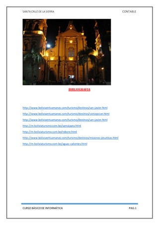 SANTA CRUZ DE LA SIERRA CONTABLE
CURSO BÁSICODE INFORMÁTICA PAG.1
BIBLIOGRAFIA
http://www.boliviaentusmanos.com/turismo/destinos/san-javier.html
http://www.boliviaentusmanos.com/turismo/destinos/concepcion.html
http://www.boliviaentusmanos.com/turismo/destinos/san-javier.html
http://m.boliviaturismo.com.bo/samaipata.html
http://m.boliviaturismo.com.bo/robore.html
http://www.boliviaentusmanos.com/turismo/destinos/misiones-jesuiticas.html
http://m.boliviaturismo.com.bo/aguas-calientes.html
 