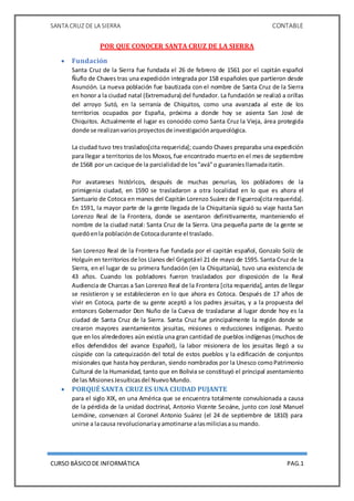 SANTA CRUZ DE LA SIERRA CONTABLE
CURSO BÁSICODE INFORMÁTICA PAG.1
POR QUE CONOCER SANTA CRUZ DE LA SIERRA
 Fundación
Santa Cruz de la Sierra fue fundada el 26 de febrero de 1561 por el capitán español
Ñuflo de Chaves tras una expedición integrada por 158 españoles que partieron desde
Asunción. La nueva población fue bautizada con el nombre de Santa Cruz de la Sierra
en honor a la ciudad natal (Extremadura) del fundador. La fundación se realizó a orillas
del arroyo Sutó, en la serranía de Chiquitos, como una avanzada al este de los
territorios ocupados por España, próxima a donde hoy se asienta San José de
Chiquitos. Actualmente el lugar es conocido como Santa Cruz la Vieja, área protegida
donde se realizanvariosproyectosde investigaciónarqueológica.
La ciudad tuvo tres traslados[cita requerida]; cuando Chaves preparaba una expedición
para llegar a territorios de los Moxos, fue encontrado muerto en el mes de septiembre
de 1568 por un cacique de la parcialidadde los"avá"o guaraníesllamadaitatín.
Por avatareses históricos, después de muchas penurias, los pobladores de la
primigenia ciudad, en 1590 se trasladaron a otra localidad en lo que es ahora el
Santuario de Cotoca en manos del Capitán Lorenzo Suárez de Figueroa[cita requerida].
En 1591, la mayor parte de la gente llegada de la Chiquitanía siguió su viaje hasta San
Lorenzo Real de la Frontera, donde se asentaron definitivamente, manteniendo el
nombre de la ciudad natal: Santa Cruz de la Sierra. Una pequeña parte de la gente se
quedóenla poblaciónde Cotocadurante el traslado.
San Lorenzo Real de la Frontera fue fundada por el capitán español, Gonzalo Solíz de
Holguín en territorios de los Llanos del Grigotáel 21 de mayo de 1595. Santa Cruz de la
Sierra, en el lugar de su primera fundación (en la Chiquitanía), tuvo una existencia de
43 años. Cuando los pobladores fueron trasladados por disposición de la Real
Audiencia de Charcas a San Lorenzo Real de la Frontera [cita requerida], antes de llegar
se resistieron y se establecieron en lo que ahora es Cotoca. Después de 17 años de
vivir en Cotoca, parte de su gente aceptó a los padres jesuitas, y a la propuesta del
entonces Gobernador Don Nuño de la Cueva de trasladarse al lugar donde hoy es la
ciudad de Santa Cruz de la Sierra. Santa Cruz fue principalmente la región donde se
crearon mayores asentamientos jesuitas, misiones o reducciones indígenas. Puesto
que en los alrededores aún existía una gran cantidad de pueblos indígenas (muchos de
ellos defendidos del avance Español), la labor misionera de los jesuitas llegó a su
cúspide con la catequización del total de estos pueblos y la edificación de conjuntos
misionales que hasta hoy perduran, siendo nombrados por la Unesco comoPatrimonio
Cultural de la Humanidad, tanto que en Bolivia se constituyó el principal asentamiento
de las MisionesJesuíticasdel NuevoMundo.
 PORQUÉ SANTA CRUZ ES UNA CIUDAD PUJANTE
para el siglo XIX, en una América que se encuentra totalmente convulsionada a causa
de la pérdida de la unidad doctrinal, Antonio Vicente Seoáne, junto con José Manuel
Lemóine, convencen al Coronel Antonio Suárez (el 24 de septiembre de 1810) para
unirse a lacausa revolucionariayamotinarse alasmiliciasasumando.
 