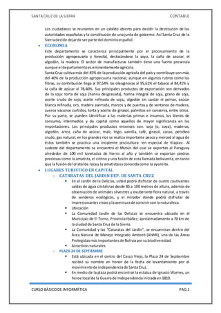 SANTA CRUZ DE LA SIERRA CONTABLE
CURSO BÁSICODE INFORMÁTICA PAG.1
Los ciudadanos se reunieron en un cabildo abierto para decidir la destitución de las
autoridades españolas y la constitución de una junta de gobierno. Así Santa Cruz de la
Sierradecide dejarde serparte del dominioespañol.
 ECONOMIA
Este departamento se caracteriza principalmente por el procesamiento de la
producción agropecuaria y forestal, destacándose la soya, la caña de azúcar, el
algodón, la madera. El sector de manufacturas también tiene una fuerte presencia
aunque el departamentoeseminentemente agrícola.
Santa Cruz cultiva más del 45% de la producción agrícola del país y contribuye con más
del 40% de la producción agropecuaria nacional, aunque en algunos rubros como las
fibras, su contribución llega al 97,54% las oleaginosas al 95,61% el tabaco al 84,41% y
la caña de azúcar al 78,40%. Sus principales productos de exportación son derivados
de la soja: torta de soja (harina desgrasada), harina integral de soja, grano de soja,
aceite crudo de soja, aceite refinado de soja,; algodón sin cardar ni peinar, azúcar
blanca refinada, oro, madera aserrada, marcos y de puertas y de ventanas de madera,
cueros vacunos curtidos, torta y aceite de girasol, palmitos en conserva, entre otros.
Por su parte, se pueden identificar a las materias primas e insumos, los bienes de
consumo, intermedios y de capital como aquellos de mayor significancia en las
importaciones. Los principales productos entonces son: soja (o, soya), maderas,
algodón, arroz, caña de azúcar, maíz, trigo, vainilla, café, girasol, cacao, petróleo
crudo, gas natural; en los grandes ríos se realiza importante pesca y merced al agua de
éstos también se practica una incipiente piscicultura -en especial de tilapias-. Al
sudeste del departamento se encuentra el Mutún del cual se exportan al Paraguay
alrededor de 100 mil toneladas de hierro al año y también se exportan piedras
preciosas como la amatista,el citrino y una fusión de esta llamada bolivianita, en tanto
que la fusióndel cristal de rocay la amatistaesconocidacomo la ayoreita.
 LUGARES TURISTICO EN CAPITAL
o CATARATAS DEL JARDIN DEP. DE SANTA CRUZ
 En el Jardín de la Delicias, usted podrá disfrutar de cuatro cautivantes
caídas de agua cristalinas desde 85 a 100 metros de altura, además de
observación de animales silvestres y exuberante flora natural, a través
de senderos ecológicos, y el mirador donde podrá disfrutar de
impresionantesvistasylaaventurade convivirconla naturaleza.
 Ubicación
 La Comunidad Jardín de las Delicias se encuentra ubicado en el
Municipio de El Torno, Provincia Ibáñez; aproximadamente a 70 km de
la ciudadde Santa Cruz de la Sierra.
 La Comunidad y las “Cataratas del Jardín”, se encuentran dentro del
Área Natural de Manejo Integrado Amboró (ANMI), una de las Áreas
Protegidasmásimportantesde Boliviaporsubiodiversidad.
 Atractivosnaturales
o PLAZA 24 DE SEPTIEMBRE
 Está ubicada en el centro del Casco Viejo, la Plaza 24 de Septiembre
recibió su nombre en honor de la fecha de levantamiento por el
movimientode independenciade SantaCruz.
 En medio de la plaza podrá encontrar la estatua de Ignacio Warnes, un
héroe local de la Guerrade Independenciainiciadaen1810.
 