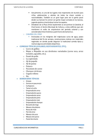 SANTA CRUZ DE LA SIERRA CONTABLE
CURSO BÁSICODE INFORMÁTICA PAG.1
 Actualmente, es uno de los lugares más importantes de reunión para
niños, adolescentes y adultos de todas las clases sociales y
nacionalidades. También es un gran lugar para ver la gente pasar
desde sus bancos! Es común ver gente mayor sentada en los bancos,
jugandoajedrezyhaciéndose lustrarloszapatos.
 Alrededor de la Plaza 24 de Septiembre se encuentran la Catedral, el
Club Social, el Centro Municipal de Cultura, y otros edificios que aún
mantienen el estilo de arquitectura del periodo colonial y son
consideradoshitoshistóricosypatrimoniode SantaCruz.
o CABAÑAS DEL PIRAÍ
 Enclavadas en las márgenes del majestuoso curso de agua, paseo
tradicional del fin de semana, construcciones rústicas con materiales
regionales en donde puede degustar la tradicional comida típica y
realizaralgunasactividadesdeportivas.
 COMIDAS TÍPICAS (LUGARES, RESTAURANTES, ETC).
o Locro de gallina
o Majao o Majadito en sus direfentes variedades (carne seca, arroz
tostados, aguadito, etc.).
o Pastel de pollo
o La capirotada
o Ají de papaliz
o Ají de panza
o Patasca
o Pacumuto de carne
o Charque a la brasa
o Cogote relleno
o Etc.
 HORENADOS TÍPICOS
o Arepas
o Zonzosenpacumuto
o Cuñapeces
o Tamal a la olla
o Empanadade arroz
o Empanadade queso
o Empanadade carne
o Empanadade pollo
o Empanadade maíz
o Empanadade charque
o Bizcochode trigo
o Masaco de platano
o Rosca de maíz
o Pan de arroz
o Masaco de yuca
o Masaco de queso
o Pastel de choclo
 