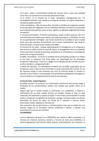 SANTA CRUZ DE LA SIERRA CONTABLE
CURSO BÁSICODE INFORMÁTICA PAG.1
a) El corso.- Antes se denominaba entrada del carnaval. Poco a poco esta actividad
crece más y se convierte enel centrode atracciónprincipal.
b) El correo.- Es el anuncio de la fiesta carnavalera: protagonizada por "un
extravagante fantoche" que cumple su encargo de correísta "en coplas chispeantes y
siempre de doble intención".
c) Pre-carnavaleras.- Data de pocos años. Consiste en desfiles de comparsas juveniles
en las que todos los integrantes van con llamativos disfraces. Se trata de una actividad
que ha despertado polémica, pues, se dice, significa un adelanto exagerado del tiempo
carnavalero.
2. Carnaval participativo: El término participativo, puede resultar equívoco. No se lo
está utilizando para significar que toda la comunidad participa en la farándula. Se trata
de una participación restringida - que ha ido creciendo en la medida en que la ciudad
crece- pero que contrasta enormemente con la escasa "participación" que existe en
otros carnavales.Veamoslasprincipalesactividades:
a) Carnaval de las calles.- Aunque aparentemente el protagonista es el comparsero
que recorre las calles y visita las casas de espera, el protagonista real es el ciudadano
común que tiene la opción de participar activamente en la farándula sin necesidad de
perteneceraningunacomparsa.
b) Bailes carnavaleros.- Es tal vez la actividad menos participativa porque es el disfraz
el que hace su presencia real. Estos bailes son organizados por las principales
comparsas tradicionales. Tuvieron su apogeo en las décadas del 30 y del 40 y hoy han
vueltoarecobrar su antiguoesplendor.
c) Bailes de máscaras.- Su antecedente inmediato son los bailes organizados por las
comparsas y poco a poco se han convertido en parte importante del carnaval. El uso
de máscaras otorga al sexo femenino una serie de licencias donde se mezclan la
picardía, el buen humor y la sensualidad. Esta actividad de participación restringida, se
ha convertidoenunescaparate de demostraciónde machismo.
Fiestasde Calle- JuegosPopulares
El pueblo cruceño o el camba por su conformación ancestral ha sido siempre alegre y
festejador de los acontecimientos sociales más variados que pueden existir en el
medio.
Alguien dijo que el camba celebra su nacimiento, sus cumpleaños, el Bautizo y
confirmación de sus hijos, cuando Termina sus Estudios, Cuando se Casa, en cada
aniversario de casamiento y cuando se muere. Y entre fecha y fecha tambiénel camba
celebra o festeja los cumpleaños de familiares y amigos, las fiestas patrias, las fiestas
patronales, las fiestas de calles, las fiestas de la tradición y folclore, fiestas
provinciales,fiestasreligiosas,el carnaval,etc.
Esta costumbre del cruceño festiva y confraternizadora hace que el camba sea una
persona íntegra en su formación cultural, profesional y laboral, y además muy
querendónde sutierray de su familia.
LA FEXPOCRUZ
La Feria Exposición de Santa Cruz, FEXPOCRUZ, fue creada en 1962 y pertenece a la
Cámaras de Industria, Comercio, Servicios y Turismo de Santa Cruz (CAINCO) y la
Cámara Agropecuaria del Oriente (CAO), quienes, visionariamente casi intuyeron, el
 
