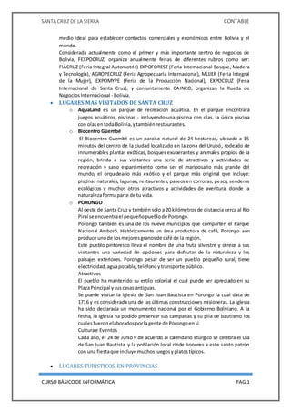 SANTA CRUZ DE LA SIERRA CONTABLE
CURSO BÁSICODE INFORMÁTICA PAG.1
medio ideal para establecer contactos comerciales y económicos entre Bolivia y el
mundo.
Considerada actualmente como el primer y más importante centro de negocios de
Bolivia, FEXPOCRUZ, organiza anualmente ferias de diferentes rubros como ser:
FIACRUZ (Feria Integral Automotriz) EXPOFOREST (Feria Internacional Bosque, Madera
y Tecnología), AGROPECRUZ (Feria Agropecuaria Internacional), MUJER (Feria Integral
de la Mujer), EXPOMYPE (Feria de la Producción Nacional), EXPOCRUZ (Feria
Internacional de Santa Cruz), y conjuntamente CAINCO, organizan la Rueda de
NegociosInternacional - Bolivia.
 LUGARES MAS VISITADOS DE SANTA CRUZ
o AquaLand es un parque de recreación acuática. En el parque encontrará
juegos acuáticos, piscinas - incluyendo una piscina con olas, la única piscina
con olas entoda Bolivia,ytambiénrestaurantes.
o Biocentro Güembé
El Biocentro Guembé es un paraíso natural de 24 hectáreas, ubicado a 15
minutos del centro de la ciudad localizado en la zona del Urubó, rodeado de
innumerables plantas exóticas, bosques exuberantes y animales propios de la
región, brinda a sus visitantes una serie de atractivos y actividades de
recreación y sano esparcimiento como ser el mariposario más grande del
mundo, el orquideario más exótico y el parque más original que incluye:
piscinas naturales, lagunas, restaurantes, paseos en corrozas, pesca, senderos
ecológicos y muchos otros atractivos y actividades de aventura, donde la
naturalezaformaparte de tu vida.
o PORONGO
Al oeste de Santa Cruz y también solo a 20 kilómetros de distancia cerca al Río
Piraí se encuentrael pequeñopueblode Porongo.
Porongo también es una de los nueve municipios que comparten el Parque
Nacional Amboró. Históricamente un área productora de café, Porongo aún
produce unode losmejoresgranosde café de la región.
Este pueblo pintoresco lleva el nombre de una fruta silvestre y ofrece a sus
visitantes una variedad de opciones para disfrutar de la naturaleza y los
paisajes exteriores. Porongo pesar de ser un pueblo pequeño rural, tiene
electricidad,aguapotable,teléfonoytransporte público.
Atractivos
El pueblo ha mantenido su estilo colonial el cual puede ser apreciado en su
PlazaPrincipal ysuscasas antiguas.
Se puede visitar la Iglesia de San Juan Bautista en Porongo la cual data de
1716 y es considerada una de las últimas construcciones misioneras. La Iglesia
ha sido declarada un monumento nacional por el Gobierno Boliviano. A la
fecha, la Iglesia ha podido preservar sus campanas y su pila de bautismo los
cualesfueronelaboradosporlagente de Porongoensí.
Culturae Eventos
Cada año, el 24 de Junio y de acuerdo al calendario litúrgico se celebra el Día
de San Juan Bautista, y la población local rinde honores a este santo patrón
con una fiestaque incluye muchosjuegosyplatostípicos.
 LUGARES TURISTICOS EN PROVINCIAS
 