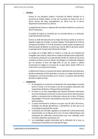 SANTA CRUZ DE LA SIERRA CONTABLE
CURSO BÁSICODE INFORMÁTICA PAG.1
o COTOCA
Cotoca es una pequeña ciudad y municipio de Bolivia ubicado en la
provincia de Andrés Ibáñez, al este del municipio de Santa Cruz de la
Sierra, dentro del Área metropolitana de Santa Cruz de la Sierra,
departamentode SantaCruz,Bolivia.
La población de Cotoca es cabecera del municipio homónimo y cuenta con
45.277 habitantes.
El pueblo de Cotoca es conocido por sus comidas típicas y su artesanía,
especialmentede cerámicas.
Cotoca es sede del Santuario de la Virgen de Cotoca, donde se venera la
Sagrada imagen de la Virgen. Su fiesta religiosa "Festividad de la Purísima
Concepción de María" es el 8 de diciembre cuando acuden peregrinos de
diversas partes de Bolivia; se estima que más de 200 mil personas asisten
enperegrinaciónlavísperade lafiestade laVirgen.
La imagen de la Virgen María en Cotoca: se trata de una estatuilla de
innegable valor artístico, bella talla en madera realizada hacia el Siglo XVIII;
se encuentra vestida por una capa dorada siendo los colores de sus otras
vestiduras el blanco y el azul-celeste. Su hallazgo es considerado milagroso
por los devotos. A fines del Siglo XVIII un par de jinetes a caballo
encontraron la imagen en el hueco de un gran árbol, desde 1790 se le
rinde cultoenel santuariode Cotoca.
La Mamita de Cotoca y su pueblo son parte importante del alma boliviana,
donde anualmente, el 8 de diciembre, en honor a la Virgen Purísima de la
Concepción, y el 15 de diciembre, en la "recova", se vuelcan miles de fieles
de toda la regiónyel país.
o SAMAIPATA
 En Samaipata se encuentra el importante sitio arqueológico conocido
como El Fuerte y es la entrada a uno de los parques nacionales más
importantesde Bolivia:el Parque Nacional Amboró.
 El Fuerte es un sitio arqueológico pre-hispano declarado: Patrimonio
de la Humanidad por la Unesco. Funcionó como centro administrativo,
político y ceremonial de las diferentes culturas de la zona. El Parque
Arqueológico “El Fuerte” está dividido en dos áreas: la Ceremonial y la
Administrativa.
 La parte Ceremonial la conforma una gran roca de 220 x 60 metros,
esculpida con dibujos geométricos y zoomórficos. Se dice que es la
roca talladamás grande del mundo.
 La devoción por animales sagrados y el estudio de la astronomía estás
representados en las figuras de la roca. El sector Administrativo está
compuesto por diferentes construcciones que eran utilizadas como
viviendas,depósitos,acueductos,etc.
 Los arqueólogos quedan admirados por la utilización de la roca, su
estéticaque se equilibraconel paisaje del lugar.
 