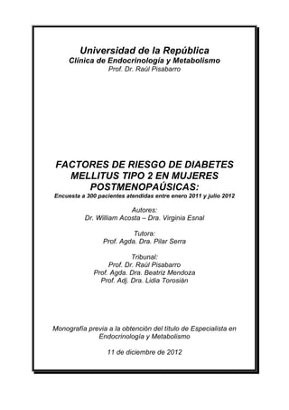 Universidad de la República
     Clínica de Endocrinología y Metabolismo
                   Prof. Dr. Raúl Pisabarro




FACTORES DE RIESGO DE DIABETES
  MELLITUS TIPO 2 EN MUJERES
     POSTMENOPAÚSICAS:
Encuesta a 300 pacientes atendidas entre enero 2011 y julio 2012

                         Autores:
          Dr. William Acosta – Dra. Virginia Esnal

                           Tutora:
                 Prof. Agda. Dra. Pilar Serra

                          Tribunal:
                  Prof. Dr. Raúl Pisabarro
             Prof. Agda. Dra. Beatriz Mendoza
               Prof. Adj. Dra. Lidia Torosián




Monografía previa a la obtención del título de Especialista en
              Endocrinología y Metabolismo

                  11 de diciembre de 2012
 