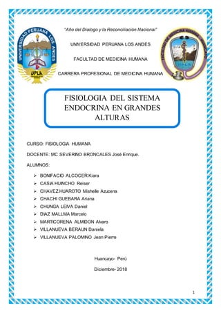 1
“Año del Dialogo y la Reconciliación Nacional”
UNIVERSIDAD PERUANA LOS ANDES
FACULTAD DE MEDICINA HUMANA
CARRERA PROFESIONAL DE MEDICINA HUMANA
TADA
CURSO: FISIOLOGIA HUMANA
DOCENTE: MC SEVERINO BRONCALES José Enrique.
ALUMNOS:
 BONIFACIO ALCOCER Kiara
 CASIA HUINCHO Reiser
 CHAVEZ HUAROTO Mishelle Azucena
 CHACHI GUEBARA Ariana
 CHUNGA LEIVA Daniel
 DIAZ MALLMA Marcelo
 MARTICORENA ALMIDON Alvaro
 VILLANUEVA BERAUN Daniela
 VILLANUEVA PALOMINO Jean Pierre
Huancayo- Perú
Diciembre- 2018
FISIOLOGIA DEL SISTEMA
ENDOCRINA EN GRANDES
ALTURAS
 