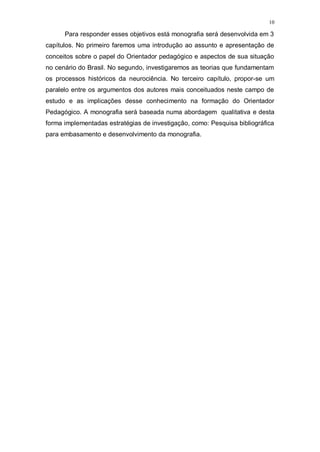 10
Para responder esses objetivos está monografia será desenvolvida em 3
capítulos. No primeiro faremos uma introdução ao assunto e apresentação de
conceitos sobre o papel do Orientador pedagógico e aspectos de sua situação
no cenário do Brasil. No segundo, investigaremos as teorias que fundamentam
os processos históricos da neurociência. No terceiro capítulo, propor-se um
paralelo entre os argumentos dos autores mais conceituados neste campo de
estudo e as implicações desse conhecimento na formação do Orientador
Pedagógico. A monografia será baseada numa abordagem qualitativa e desta
forma implementadas estratégias de investigação, como: Pesquisa bibliográfica
para embasamento e desenvolvimento da monografia.
 