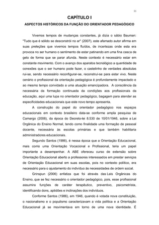 11
CAPÍTULO I
ASPECTOS HISTÓRICOS DA FUNÇÃO DO ORIENTADOR PEDAGÓGICO
Vivemos tempos de mudanças constantes, já dizia o sábio Bauman:
"Tudo que é sólido se desconstrói no ar" (2007), este afamado autor afirma em
suas preleções que vivemos tempos fluídos, de incertezas onde esta era
provoca no ser humano o sentimento de estar patinando em uma fina casca de
gelo de forma que se parar afunda. Neste contexto é necessário estar em
constante movimento. Com o avanço dos aparatos tecnológico a quantidade de
conexões que o ser humano pode fazer, o castelinho de verdades absolutas
rui-se, sendo necessário reconfigurar-se, reconstruí-se para estar vivo. Neste
cenário o profissional da orientação pedagógica é profundamente impactado e
ao mesmo tempo convidado a uma atuação emancipadora. A consciência da
necessária da formação continuada da condições aos profissionais da
educação, aqui uma lupa no orientador pedagógico, bagagem para atender as
especificidades educacionais que este novo tempo apresenta.
A construção do papel do orientador pedagógico nos espaços
educacionais em contexto brasileiro data-se conforme ampla pesquisa de
Camargo (2008), da época do Decreto-lei 8.530 de 10/01/1946, sobre a Lei
Orgânica do Ensino Normal, tendo como finalidade uma formação de pessoal
docente, necessária às escolas primárias e que também habilitaria
administradores educacionais.
Segundo Santos (1986), é nessa época que a Orientação Educacional,
mais como uma Orientação Vocacional e Profissional, teria um papel
importante a desempenhar. A ABE ofereceu curso de extensão sobre
Orientação Educacional aberto a professores interessados em prestar serviços
de Orientação Educacional em suas escolas, pois no contexto político, era
necessário para o ajustamento do indivíduo às necessidades de ordem social.
Grinspun (2006) enfatiza que foi através das Leis Orgânicas do
Ensino, que se fez necessário o orientador pedagógico, pois, esse profissional
assumira funções de caráter terapêutico, preventivo, psicometrísta,
identificando dons, aptidões e inclinações dos indivíduos.
Conforme Santos (1986), em 1946, quando é votada nova constituição,
o nacionalismo e o populismo caracterizavam a vida política e a Orientação
Educacional já se movimentava em torno de uma nova identidade. É
 