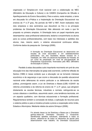 12
organizado o I Simpósio em nível nacional com a colaboração do MEC
(Ministério da Educação e Cultura) e do CADES (Campanha de Difusão e
Aperfeiçoamento do Ensino Secundário). Para a autora, neste simpósio, o tema
em discussão foi a Prática e a Implantação da Orientação Educacional nos
ensinos de 1º e 2º grau. No período de 1957 a 1967, foram realizados mais
dois simpósios e dois seminários que discutiram os fins e os principais
problemas da Orientação Educacional. Não alterando em nada o que foi
proposto no primeiro simpósio. A Orientação teria um papel importante para
desempenhar; esse profissional selecionaria, testaria e encaminharia os alunos
para os cursos profissionalizantes, com base nos interesses e aptidões dos
alunos, mas, mesmo assim, o sistema educacional continuava elitista.
Conforme dados da pesquisa de Carmargo (2008);
A formação da Orientação Educacional se desenvolvia em
escolas de nível secundário e em estabelecimentos
particulares. Um dos resultados desses eventos foi a
instalação, em 1959, em dezenove faculdades de Filosofia, de
um curso de preparação em nível de pós-graduação de
Orientadores Educacionais, financiados pelo MEC (Ministério
da Educação e Cultura).
Paralelo á estas discussões outro importante movimento em prol de uma
educação livre das intervenções da igreja está ocorrendo, conforme reflexão de
Santos (1986) é nesse contexto que a educação vai se tornando interesse
econômico e de segurança e que ocorre a discussão da questão educacional
nacional entre defensores do ensino particular e os defensores da escola
pública, promulgando assim, a Lei de Diretrizes e Bases (LDB) 4.024/61 da
reforma universitária e da reforma do ensino de 1º. e 2º. graus, que atingiram
diretamente as escolas técnicas, industriais e normais, extinguindo-se os
cursos clássicos e científicos, assumindo assim, uma tendência tecnicista, em
um aspecto qualitativo, com técnicas educacionais e formação profissional.
Regulamentava também a concessão de bolsas, a aplicação de recursos para
o sistema público e para a iniciativa privada e previa a cooperação entre União,
Estados e Municípios. Mediante relatos da autora Grinspun (2006);
Foi através dessa Lei de Diretrizes e Bases que o Orientador
ganhou status de Orientador Educativo e Vocacional,
identificando aptidões individuais, estendendo à todos os
alunos, utilizando-se de todos os elementos da escola para
desenvolverem esse trabalho. Ao Orientador Educacional
 