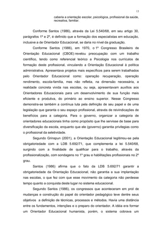 13
caberia a orientação escolar, psicológica, profissional da saúde,
recreativa, familiar.
Conforme Santos (1986), através da Lei 5.540/68, em seu artigo 30,
parágrafos 1º e 2º, é definido que a formação dos especialistas em educação,
inclusive a de Orientador Educacional, se daria no nível da graduação.
Conforme Santos (1986), em 1970, o 1º Congresso Brasileiro de
Orientação Educacional (CBOE) revelou preocupação com um trabalho
científico, tendo como referencial teórico a Psicologia nos currículos de
formação deste profissional, vinculando a Orientação Educacional à política
administrativa. Apresentava projetos mais específicos para serem trabalhados
pelo Orientador Educacional como: operação recuperação, operação
rendimento, escola-família, mas não refletia, na dimensão necessária, a
realidade concreta vivida nas escolas, ou seja, apresentavam auxílios aos
Orientadores Educacionais para um desenvolvimento de sua função mais
eficiente e produtiva, do primário ao ensino superior. Nesse Congresso
demonstra-se também a contínua luta pela definição de seu papel e de uma
legislação que garanta o seu espaço profissional, através de reivindicações de
benefícios para a categoria. Para o governo, organizar a categoria de
orientadores educacionais tinha como propósito que lhe servisse de base para
diversificação da escola, enquanto que ele (governo) garantia privilegias como
o profissional da seletividade.
Segundo Grinspun (2001), a Orientação Educacional legitimou-se pela
obrigatoriedade com a LDB 5.692/71, que complementa a lei 5.540/68,
surgindo com a finalidade de qualificar para o trabalho, através da
profissionalização, com sondagens no 1º grau e habilitações profissionais no 2º
grau.
Santos (1986) afirma que o fato da LDB 5.692/71 garantir a
obrigatoriedade da Orientação Educacional, não garantia a sua implantação
nas escolas, o que fez com que esse movimento da categoria não perdesse
tempo quanto a conquista deste lugar no sistema educacional.
Segundo Santos (1986), os congressos que aconteceram em prol de
mudanças e construção do papel do orientador pedagógico teve dentre seus
objetivos a definição de técnicas, processos e métodos. Havia uma distância
entre os fundamentos, intenções e o preparo do orientador. A idéia era formar
um Orientador Educacional humanista, porém, o sistema cobrava um
 