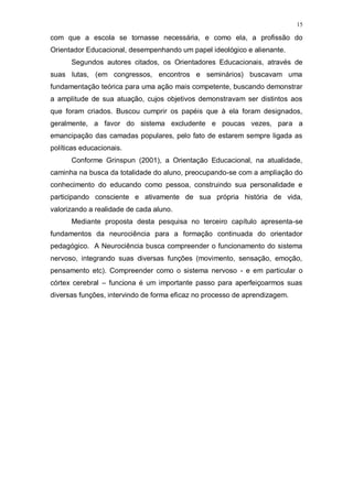 15
com que a escola se tornasse necessária, e como ela, a profissão do
Orientador Educacional, desempenhando um papel ideológico e alienante.
Segundos autores citados, os Orientadores Educacionais, através de
suas lutas, (em congressos, encontros e seminários) buscavam uma
fundamentação teórica para uma ação mais competente, buscando demonstrar
a amplitude de sua atuação, cujos objetivos demonstravam ser distintos aos
que foram criados. Buscou cumprir os papéis que à ela foram designados,
geralmente, a favor do sistema excludente e poucas vezes, para a
emancipação das camadas populares, pelo fato de estarem sempre ligada as
políticas educacionais.
Conforme Grinspun (2001), a Orientação Educacional, na atualidade,
caminha na busca da totalidade do aluno, preocupando-se com a ampliação do
conhecimento do educando como pessoa, construindo sua personalidade e
participando consciente e ativamente de sua própria história de vida,
valorizando a realidade de cada aluno.
Mediante proposta desta pesquisa no terceiro capítulo apresenta-se
fundamentos da neurociência para a formação continuada do orientador
pedagógico. A Neurociência busca compreender o funcionamento do sistema
nervoso, integrando suas diversas funções (movimento, sensação, emoção,
pensamento etc). Compreender como o sistema nervoso - e em particular o
córtex cerebral – funciona é um importante passo para aperfeiçoarmos suas
diversas funções, intervindo de forma eficaz no processo de aprendizagem.
 