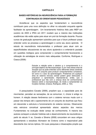 16
CAPÍTULO II
BASES HISTÓRICAS DA NEUROCIÊNCIA PARA A FORMAÇÃO
CONTINUADA DO ORIENTADOR PEDAGÓGICO
Acredita-se que os aspectos que fundamentam a neurociência
contribuem para uma nova definição no olhar no educador enquanto agente
facilitador da aprendizagem. Um levantamento histórico feito pelo INEP em
outubro de 2003 e IPEA em 2011 revelam que a maioria das instituições
acadêmicas não estão aptas para atuar em prol da formação docente. Poucos
cursos de graduação apresentam subsídios para que o futuro professor possa
entender como se processa a aprendizagem e como seu aluno aprende. O
estudo da neurociência instrumentaliza o professor para atuar com as
especificidades educacionais do seu aluno ajudando-o a entende-lo pautado
em questões biológica para compreender o comportamental favorecendo a
utilização de estratégias de ensino mais adequadas. Conforme, Rodrigues e
Ciasca (2006):
Estudar a relação entre o cérebro e o comportamento é o
principal objetivo da Neuropsicologia. É por meio dessa área de
atuação que se pode entender como diferentes áreas cerebrais
atuam em conjunto para produzir comportamentos complexos,
tal como é o caso da aprendizagem. Problemas em qualquer
área do sistema nervoso central podem gerar disfunções e
prejudicar o aprendizado. Depreende-se, então, que o
profissional que lida com a criança deve ter conhecimentos
básicos sobre a neuropsicologia, de modo a compreender as
funções mentais. (Ciasca, Rodrigues, 2006, p. 102).
A pesquisadora Cavada (2008), propõem que, a capacidade para de
movimentar, perceber as sensações, de se comunicar, ri, chorar é antigo no
homem. A relação desses fenômenos com o sistema nervoso muda com o
passar dos tempos até o aparecimento de um conjunto de doutrinas que fixou
em desvendar a estrutura e funcionamento do sistema nervoso. Observando
esta estrutura conceitual apresentado abaixo aspectos dos marcos
Fundamentais na evolução deste campo de conhecimento. A maioria dos
autores começam a estudar histórias sob o desenvolvimento da neurociência a
partir do século V ac. Cavada e Silveira (2008) concordam em seus artigos
apresentando o estudioso Alcmaeon de Crotona como o responsável pela
descoberta dos nervos ópticos. Em suas pesquisas e dissecações propôs que
 