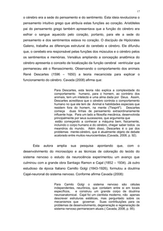 17
o cérebro era a sede do pensamento e do sentimento. Esta ideia revoluciona o
pensamento intuitivo grego que atribuía estas funções ao coração. Aristóteles
pai do pensamento grego também apresentava que a função do cérebro era
esfriar o sangue aquecido pelo coração, portanto, para ele a sede do
pensamento e dos sentimentos estava no coração. O discípulo de Hipócrates
Galeno, trabalha as diferenças estrutural do cerebelo e cérebro. Ele difundiu
que, o cerebelo era responsável pelas funções dos músculos e o cérebro pelos
os sentimentos e memórias. Versálius ampliando a concepção anatômica do
cérebro apresenta o conceito de localização da função cerebral ventricular que
permaneceu até o Renascimento. Observando o comportamento dos animais
René Descartes (1596 – 1650) a teoria mecanicista para explicar o
funcionamento do cérebro. Cavada (2008) afirma que:
Para Descartes, esta teoria não explica a complexidade do
comportamento humano, para o homem, ao contrário dos
animais, tem um intelecto e uma alma dada por Deus. Assim,
Descartes acreditava que o cérebro controla o comportamento
humano no que ele tem de Animal e habilidades especiais que
residem fora do homem, na mente ("l'esprit"). Descartes
começa duas linhas de pensamento extraordinariamente
influente hoje. Para um lado a filosofia mecânica, desenvolvida
principalmente por seus sucessores, que argumenta que
estão começando a conhecer a máquina bem, fisicamente,
incluindo o corpo humano e do cérebro, chegar saber todos os
meandros do mundo. Além disso, Descartes é o pai dos
problemas mente-cérebro, que é atualmente objeto de debate
acalorado entre muitos neurocientistas.(Cavada, 2008, p. 92).
Esta autora amplia sua pesquisa apontando que, com o
desenvolvimento do microscópio e as técnicas de coloração do tecido do
sistema nervoso o estudo da neurociência experimentou um avanço que
culminou com a grande obra Santiago Ramon e Cajal (1852 – 1934). Já outro
estudioso da época Italiano Camillo Golgi (1843-1926), formulou a doutrina
Cajal-neuronal do sistema nervoso. Conforme afirma Cavada (2008):
Para Camilo Golgi o sistema nervoso são células
independentes, neurônios, que contatam entre si em locais
específicos, e construiu um grande corpo de doutrina
neuroanatomical. Cajal foi um cientista moderno, não apenas
descrever estruturas estáticas, mas perguntado sobre os
mecanismos que governar. Suas contribuições para os
problemas de desenvolvimento, degeneração e regeneração de
sistema nervoso permanecem atuais.( Cavada, 2008, p. 95).
 