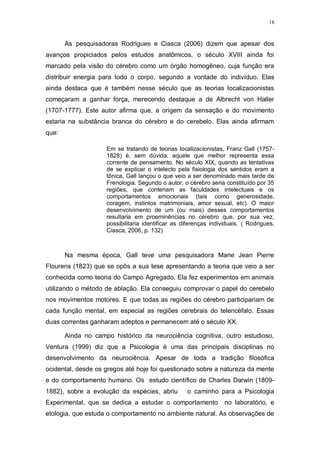 18
As pesquisadoras Rodrigues e Ciasca (2006) dizem que apesar dos
avanços propiciados pelos estudos anatômicos, o século XVIII ainda foi
marcado pela visão do cérebro como um órgão homogêneo, cuja função era
distribuir energia para todo o corpo, segundo a vontade do indivíduo. Elas
ainda destaca que é também nesse século que as teorias localizacionistas
começaram a ganhar força, merecendo destaque a de Albrecht von Haller
(1707-1777). Este autor afirma que, a origem da sensação e do movimento
estaria na substância branca do cérebro e do cerebelo. Elas ainda afirmam
que:
Em se tratando de teorias localizacionistas, Franz Gall (1757-
1828) é, sem dúvida, aquele que melhor representa essa
corrente de pensamento. No século XIX, quando as tentativas
de se explicar o intelecto pela fisiologia dos sentidos eram a
tônica, Gall lançou o que veio a ser denominado mais tarde de
Frenologia. Segundo o autor, o cérebro seria constituído por 35
regiões, que conteriam as faculdades intelectuais e os
comportamentos emocionais (tais como generosidade,
coragem, instintos matrimoniais, amor sexual, etc). O maior
desenvolvimento de um (ou mais) desses comportamentos
resultaria em proeminências no cérebro que, por sua vez,
possibilitaria identificar as diferenças individuais. ( Rodrigues,
Ciasca, 2006, p. 132)
Na mesma época, Gall teve uma pesquisadora Marie Jean Pierre
Flourens (1823) que se opôs a sua tese apresentando a teoria que veio a ser
conhecida como teoria do Campo Agregado. Ela fez experimentos em animais
utilizando o método de ablação. Ela conseguiu comprovar o papel do cerebelo
nos movimentos motores. E que todas as regiões do cérebro participariam de
cada função mental, em especial as regiões cerebrais do telencéfalo. Essas
duas correntes ganharam adeptos e permanecem até o século XX.
Ainda no campo histórico da neurociência cognitiva, outro estudioso,
Ventura (1999) diz que a Psicologia é uma das principais disciplinas no
desenvolvimento da neurociência. Apesar de toda a tradição filosófica
ocidental, desde os gregos até hoje foi questionado sobre a natureza da mente
e do comportamento humano. Os estudo científico de Charles Darwin (1809-
1882), sobre a evolução da espécies, abriu o caminho para a Psicologia
Experimental, que se dedica a estudar o comportamento no laboratório, e
etologia, que estuda o comportamento no ambiente natural. As observações de
 