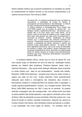 19
Darwin também implicou que é possível correlacionar os resultados do estudo
do comportamento do sistema nervoso ou dos animais comportamento e do
sistema nervoso humano. Para Ventura (1999):
No século XIX, um problema fundamental surgiu na história da
neurociência: a localização da função no cérebro. A
convergência de Neuroanatomia e Neurofisiologia é evidente
em todo o localizacionista estudo apresentados abaixo:
O médico austríaco e neuroanatomista Franz Joseph Gall
(1757-1828) propôs que as funções de espírito tem um
biológico, cérebro, especificamente base. Ele postulou que o
cérebro não é um único corpo, mas é pelo menos de 35
centros, cada um dos quais diz respeito a uma função mental.
Além disso, Gall pensava que cada centro iria desenvolver e
aumentam de tamanho quando trabalhadas, da mesma
maneira que o comprimento dos músculos aumenta com
exercício. Crescimento causaria centros protrusão no crânio, e,
portanto, a localização de relevos cranianos e estimar seu
tamanho revelar personalidade indivíduo. As ideias de Gall
foram altamente controverso, não só por causa da dificuldade
de confirmar a dados, mas também porque implicavam uma
concepção materialista da mente, afirmando que determinadas
partes do cérebro regulam as funções como especificamente
humanos, tais como esperança, generosidade e auto-estima.
(Ventura 1999, p.45).
O professor Sabatini (2012), conclui que no início do século XX, uma
nova escola surgiu na Alemanha em torno da ideia de localização cortical,
liderado por Vladimir Betz anatômica, Theodore Meynert, Oskar Vogt e
Korbinian Brodmann. Esta escola tenta distinguir diferentes áreas funcionais
no córtex cérebro com base na sua citoarquitetura. Usando este método,
Brodmann (1868-1918) descreveu cinquenta duas áreas do córtex humano e
sugeriu que cada um tem uma função específica. Outra particularmente
adequado para ilustrar a convergência das disciplinas caso, levando a
Neurociência moderna é o desenvolvimento de estudos sobre a linguagem, a
função cognitiva especificamente humana. Já o cirurgião francês Pierre Paul
Broca (1824-1880) descreveu em 1861 o caso de um paciente Eu poderia
entender a linguagem mas não consegue falar. Seu cérebro tinha uma lesão
na parte posterior lobo frontal esquerdo, o que agora é conhecido como a área
de Broca. Além de apresentar as suas conclusões, Wernicke propôs uma nova
teoria da função do cérebro, chamada conectivismo. Segundo ela, apenas as
funções mentais mais básica, como atividades motoras perceptivas ou simples,
a sua localização uma única região do cérebro. As conexões entre as
 
