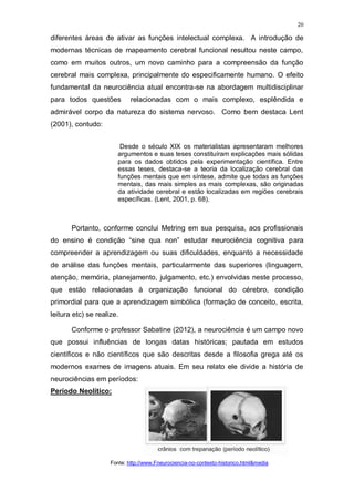 20
diferentes áreas de ativar as funções intelectual complexa. A introdução de
modernas técnicas de mapeamento cerebral funcional resultou neste campo,
como em muitos outros, um novo caminho para a compreensão da função
cerebral mais complexa, principalmente do especificamente humano. O efeito
fundamental da neurociência atual encontra-se na abordagem multidisciplinar
para todos questões relacionadas com o mais complexo, esplêndida e
admirável corpo da natureza do sistema nervoso. Como bem destaca Lent
(2001), contudo:
Desde o século XIX os materialistas apresentaram melhores
argumentos e suas teses constituíram explicações mais sólidas
para os dados obtidos pela experimentação científica. Entre
essas teses, destaca-se a teoria da localização cerebral das
funções mentais que em síntese, admite que todas as funções
mentais, das mais simples as mais complexas, são originadas
da atividade cerebral e estão localizadas em regiões cerebrais
específicas. (Lent, 2001, p. 68).
Portanto, conforme conclui Metring em sua pesquisa, aos profissionais
do ensino é condição “sine qua non” estudar neurociência cognitiva para
compreender a aprendizagem ou suas dificuldades, enquanto a necessidade
de análise das funções mentais, particularmente das superiores (linguagem,
atenção, memória, planejamento, julgamento, etc.) envolvidas neste processo,
que estão relacionadas à organização funcional do cérebro, condição
primordial para que a aprendizagem simbólica (formação de conceito, escrita,
leitura etc) se realize.
Conforme o professor Sabatine (2012), a neurociência é um campo novo
que possui influências de longas datas históricas; pautada em estudos
científicos e não científicos que são descritas desde a filosofia grega até os
modernos exames de imagens atuais. Em seu relato ele divide a história de
neurociências em períodos:
Período Neolítico:
Fonte: http://www.Fneurociencia-no-contexto-historico.html&media
 