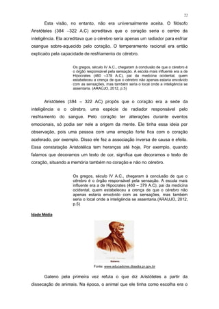 22
Esta visão, no entanto, não era universalmente aceita. O filósofo
Aristóteles (384 –322 A.C) acreditava que o coração seria o centro da
inteligência. Ela acreditava que o cérebro seria apenas um radiador para esfriar
osangue sobre-aquecido pelo coração. O temperamento racional era então
explicado pela capacidade de resfriamento do cérebro.
Os gregos, século IV A.C., chegaram à conclusão de que o cérebro é
o órgão responsável pela sensação. A escola mais influente era a de
Hipocrates (460 –379 A.C), pai da medicina ocidental, quem
estabeleceu a crença de que o cérebro não apenas estaria envolvido
com as sensações, mas também seria o local onde a inteligência se
assentaria. (ARAÚJO, 2012, p.5)
Aristóteles (384 – 322 AC) propôs que o coração era a sede da
inteligência e o cérebro, uma espécie de radiador responsável pelo
resfriamento do sangue. Pelo coração ter alterações durante eventos
emocionais, só podia ser nele a origem da mente. Ele tinha essa ideia por
observação, pois uma pessoa com uma emoção forte fica com o coração
acelerado, por exemplo. Disso ele fez a associação inversa de causa e efeito.
Essa constatação Aristotélica tem heranças até hoje. Por exemplo, quando
falamos que decoramos um texto de cor, significa que decoramos o texto de
coração, situando a memória também no coração e não no cérebro.
Os gregos, século IV A.C., chegaram à conclusão de que o
cérebro é o órgão responsável pela sensação. A escola mais
influente era a de Hipocrates (460 – 379 A.C), pai da medicina
ocidental, quem estabeleceu a crença de que o cérebro não
apenas estaria envolvido com as sensações, mas também
seria o local onde a inteligência se assentaria.(ARAUJO, 2012,
p.5)
Idade Média
Fonte: www.educadores.diaadia.pr.gov.br
Galeno pela primeira vez refuta o que diz Aristóteles a partir da
dissecação de animais. Na época, o animal que ele tinha como escolha era o
 