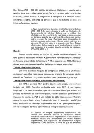 23
Boi. Galeno (130 – 200 DC) aceitou as idéias de Hipócrates - sugeriu que o
cérebro fosse responsável pelas sensações e o cerebelo pelo controle dos
músculos; Galeno associou a imaginação, a inteligência e a memória com a
substância cerebral, atribuindo ao cérebro o papel fundamental de sede de
todas as faculdades mentais.
A figura mais importante durante o Império Romano foi Galeno
(130 –200 D.C), quem abraçou a visão de Hipócrates de
funcionamento do cérebro. Galeno era o médico dos
gladiadores, e deve, por tanto, ter vivenciado as consequências
de danos na espinha ou no cérebro. No entanto, sua opinião
sobre o cérebro foi mais influenciada pelas dissecações de
animais. As duas partes mais evidentes seriam o cérebro e o
cerebelo. O primeiro macio e o segundo mais duro. Dessas
observações Galeno sugeriu que o cérebro fosse o recipiente
das sensações e o cerebelo deveria comandar os músculos.
(ARAUJO, 2012, p. 8)
Raio X:
Poucos acontecimentos na história da ciência provocaram impacto tão
forte quanto a descoberta dos raios X, por Wilhelm Konrad Roentgen, professor
de física na Universidade de Würzburg. A 22 de dezembro de 1895, Roentgen
obteve a primeira chapa radiográfica da história: a mão de sua mulher.
Tomografia Computadorizada:
Em 1972, a primeira máquina de tomografia é criada, que é um método
de imagem que utiliza raios-x para captação de imagens de estruturas crânio-
encefálicas. Em vários congressos, a palavra Neurociência começa a surgir.
Tomografia Computadorizada por Emissão de Pósitrons:
Em 1973, o primeiro PET, porém, devido o alto preço, seu uso ficou
limitado até 1990. Também conhecida pela sigla PET, é um exame
imagiológico da medicina nuclear que utiliza radionuclídeos que emitem um
positrão no momento da sua desintegração, o qual é detectado para formar as
imagens do exame.. A PET é um método de obter imagens que informam
acerca do estado funcional dos órgãos e não tanto do seu estado morfológico
como as técnicas da radiologia propriamente dita. A PET pode gerar imagens
em 3D ou imagens de "fatia" semelhantes à tomografia computorizada.
As técnicas de imagem mapeamento desenvolvidas nos
últimos anos tornaram possível a visualização dessas
estruturas cerebrais humanas na pessoa viva. Cada um desses
territórios neurais teve demonstrada, por muitos métodos
experimentais, sua capacidade de desempenhar funções
específicas. Como resultado, a ideia de que as diferentes
 