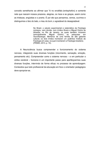 25
conceito semelhante ao afirmar que "é no encéfalo (enkephafon), e somente
nele que nascem nossos prazeres, alegrias, os risos e as graças, assim como
as tristezas, angústias e o pranto. É por ele que pensamos, vemos, ouvimos e
distinguimos o feio do belo, o mau do bom, o agradável do desagradável.
No Brasil, o estudo experimental e sistemático da Fisiologia
começou, sem dúvida, com irmãos Álvaro e Miguel Ozório de
Almeida, no Rio de Janeiro, os quais também iniciaram
(principalmente Miguel Ozório) as pesquisas em
neurofisiologia. Membros de uma família de alto gabarito
cultural, os dois irmãos montaram um autêntico Instituto de
Fisiologia em casa, na qual inventaram a Fisiologia brasileira.
(PRIMO, 2013, p. 10).
A Neurociência busca compreender o funcionamento do sistema
nervoso, integrando suas diversas funções (movimento, sensação, emoção,
pensamento etc). Compreender como o sistema nervoso - e em particular o
córtex cerebral – funciona é um importante passo para aperfeiçoarmos suas
diversas funções, intervindo de forma eficaz no processo de aprendizagem.
Conteúdos que todo profissional da educação em foco o orientador pedagógico
deve apropriar-se.
 