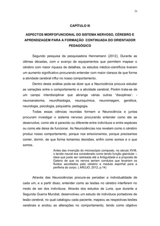 26
CAPÍTULO III
ASPECTOS MORFOFUNCIONAL DO SISTEMA NERVOSO, CÉREBRO E
APRENDIZAGEM PARA A FORMAÇÃO CONTINUADA DO ORIENTADOR
PEDAGÓGICO
Segundo pesquisa da pesquisadora Hennemann (2012), Durante as
últimas décadas, com o avanço de equipamentos que permitem mapear o
cérebro com maior riqueza de detalhes, os estudos médico-científicos tiveram
um aumento significativo procurando entender com maior clareza de que forma
a atividade cerebral influi no nosso comportamento.
Dentro desta análise pode-se dizer que a Neurociência procura estudar
as variações entre o comportamento e a atividade cerebral. Porém trata-se de
um campo interdisciplinar que abrange várias outras “disciplinas’: -
neuroanatomia, neurofisiologia, neuroquímica, neuroimagem, genética,
neurologia, psicologia, psiquiatria, pedagogia.
Todas essas ciências reunidas formam a Neurociência e juntas
procuram investigar o sistema nervoso procurando entender como ele se
desenvolve, como ele é parecido ou diferente entre indivíduos e entre espécies
ou como ele deixa de funcionar. As Neurociências nos revelam como o cérebro
produz nosso comportamento, porque nos emocionamos, porque precisamos
comer, dormir, de que forma tomamos decisões, enfim como somos e o que
somos.
Antes das invenção do microscópio composto, no século XVIII,
o tecido neural era considerado como tendo função glandular –
ideia que pode ser rastreada até a Antiguidade e a proposta de
Galeno de que os nervos seriam condutos que levariam os
fluidos secretados pelo cérebro e medula espinhal para a
periferia do corpo. ( ARÚJO, 2012, p.14)
Através das Neurociências procura-se perceber a individualidade de
cada um, e a partir disso, entender como as lesões no cérebro interferem no
modo de ser dos indivíduos. Através dos estudos de Luria, que durante a
Segunda Guerra Mundial, desenvolveu um estudo de indivíduos portadores de
lesão cerebral, no qual catalogou cada paciente, mapeou as respectivas lesões
cerebrais e anotou as alterações no comportamento, tendo como objetivo
 