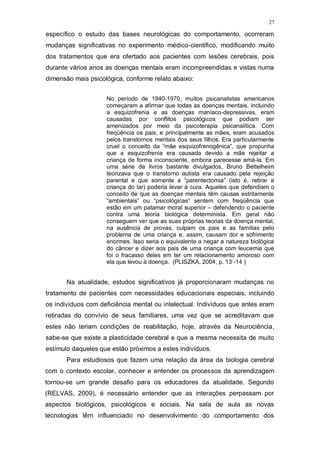 27
específico o estudo das bases neurológicas do comportamento, ocorreram
mudanças significativas no experimento médico-cientifico, modificando muito
dos tratamentos que era ofertado aos pacientes com lesões cerebrais, pois
durante vários anos as doenças mentais eram incompreendidas e vistas numa
dimensão mais psicológica, conforme relato abaixo:
No período de 1940-1970, muitos psicanalistas americanos
começaram a afirmar que todas as doenças mentais, incluindo
a esquizofrenia e as doenças maníaco-depressivas, eram
causadas por conflitos psicológicos que podiam ser
amenizados por meio da psicoterapia psicanalítica. Com
freqüência os pais, e principalmente as mães, eram acusados
pelos transtornos mentais dos seus filhos. Era particularmente
cruel o conceito da “mãe esquizofrenogênica”, que propunha
que a esquizofrenia era causada devido a mãe rejeitar a
criança de forma inconsciente, embora parecesse amá-la. Em
uma série de livros bastante divulgados, Bruno Bettelheim
teorizava que o transtorno autista era causado pela rejeição
parental e que somente a “parentectomia” (isto é, retirar a
criança do lar) poderia levar à cura. Aqueles que defendiam o
conceito de que as doenças mentais têm causas estritamente
“ambientais” ou “psicológicas” sentem com freqüência que
estão em um patamar moral superior – defendendo o paciente
contra uma teoria biológica determinista. Em geral não
conseguem ver que as suas próprias teorias da doença mental,
na ausência de provas, culpam os pais e as famílias pelo
problema de uma criança e, assim, causam dor e sofrimento
enormes. Isso seria o equivalente a negar a natureza biológica
do câncer e dizer aos pais de uma criança com leucemia que
foi o fracasso deles em ter um relacionamento amoroso com
ela que levou à doença. (PLISZKA, 2004, p. 13 -14 )
Na atualidade, estudos significativos já proporcionaram mudanças no
tratamento de pacientes com necessidades educacionais especiais, incluindo
os indivíduos com deficiência mental ou intelectual. Indivíduos que antes eram
retiradas do convívio de seus familiares, uma vez que se acreditavam que
estes não teriam condições de reabilitação, hoje, através da Neurociência,
sabe-se que existe a plasticidade cerebral e que a mesma necessita de muito
estímulo daqueles que estão próximos a estes indivíduos.
Para estudiosos que fazem uma relação da área da biologia cerebral
com o contexto escolar, conhecer e entender os processos da aprendizagem
tornou-se um grande desafio para os educadores da atualidade. Segundo
(RELVAS, 2009), é necessário entender que as interações perpassam por
aspectos biológicos, psicológicos e sociais. Na sala de aula as novas
tecnologias têm influenciado no desenvolvimento do comportamento dos
 