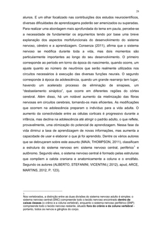 28
alunos. E um olhar focalizado nas contribuições dos estudos neurocientíficos,
diversas dificuldades de aprendizagens poderão ser amenizados ou superadas.
Para realizar uma abordagem mais aprofundada do tema em pauta, percebe-se
a necessidade de fundamentar os argumentos tendo por base uma breve
explanação dos aspectos morfofuncionais do desenvolvimento do sistema
nervoso, cérebro e a aprendizagem. Consenza (2011), afirma que o sistema
nervoso se modifica durante toda a vida, mas dois momentos são
particularmente importantes ao longo do seu desenvolvimento. O primeiro
corresponde ao período em torno da época do nascimento, quando ocorre, um
ajuste quanto ao número de neurônios que serão realmente utilizados nos
circuitos necessários à execução das diversas funções neurais. O segundo
corresponde à época da adolescência, quando um grande rearranjo tem lugar,
havendo um acelerado processo de eliminação de sinapses, um
“desbastamento sináptico”, que ocorre em diferentes regiões do córtex
cerebral. Além disso, há um notável aumento da mielinização das fibras
nervosas em circuitos cerebrais, tornando-os mais eficientes. As modificações
que ocorrem na adolescência preparam o indivíduo para a vida adulta. O
aumento da conectividade entre as células corticais é progressivo durante a
infância, mas declina na adolescência até atingir o padrão adulto, o que reflete,
provavelmente, uma otimização do potencial de aprendizagem. Nessa fase da
vida diminui a taxa de aprendizagem de novas informações, mas aumenta a
capacidade de usar e elaborar o que já foi aprendido. Dentre os vários autores
que se debruçaram sobre este assunto (MAIA; THOMPSON, 2011), classificam
a estrutura do sistema nervoso em: sistema nervoso central, periférico1
e
autônomo. Segundo eles, o sistema nervoso central é formado pelas estruturas
que compõem a calota craniana e anatomicamente a coluna e o encéfalo.
Segundo os autores (ALBERTO, STEFANINI, VICENTINI,( 2012), apud, ARCE,
MARTINS, 2012, P. 123).
1
Nos vertebrados, a distinção entre as duas divisões do sistema nervoso adulto é simples: o
sistema nervoso central (SNC) compreende todo o tecido nervoso encontrado dentro de
caixas ósseas (o crânio e a coluna vertebral), enquanto o sistema nervoso periférico (SNP)
compreende todo o tecido nervoso restante, situado fora do crânio e da coluna vertebral -
portanto, todos os nervos e gânglios do corpo.
 