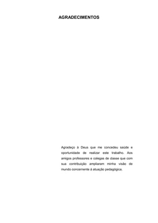 3
AGRADECIMENTOS
Agradeço à Deus que me concedeu saúde e
oportunidade de realizar este trabalho. Aos
amigos professores e colegas de classe que com
sua contribuição ampliaram minha visão de
mundo concernente á atuação pedagógica.
 