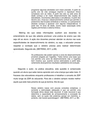 35
programar algumas atividades com maior precisão. A partir do
quinto ano de vida consegue imprimir e reproduzir ritmos
complexos com as mãos. A partir dos seis ou sete anos de
idade começa a ter maior desenvolvimento das noções de
lateralidade, movimentos alternados e simultâneos. A partir dos
decimo ano, inicia-se o desenvolvimento cortical que permite o
predomínio das funções simbólicas e motoras, e o pensamento
abstrato começa a aparecer com alguma independência. A
partir dos 14 anos de idade, ocorre maior associação entre
regiões pré-frontais e sistema límbico.
Metring diz que estas informações auxiliam aos docentes no
entendimento de que não adianta promover uma pratica de ensino que não
seja útil ao aluno. A ação dos docentes precisar atender os alunos nas suas
especificidades de desenvolvimento do cérebro, ou seja, o educador precisa
respeitar a condição que o cérebro precisa para realizar determinado
aprendizado. Segundo ele, (METRING, 2011, p.98)
:
Os professores não podem ignorar a zona de desenvolvimento
proximal pregada por Vygotsky. Todos temos uma base que
nos permite uma zona de desenvolvimento real, e Vygotsky
bem mostrou que, quando somos estimulados a partir dela,
certamente alcançaremos resultados satisfatórios de evolução.
Segundo o autor, na pratica educativa, esta questão é comprovada
quando um aluno que sabe menos aprende com uma criança que sabe mais. O
fracasso dos educadores enquanto professores é trabalhar o conceito de ZDP
muito longe da ZDR do educando. Para ele o cérebro sempre recebe melhor
aquilo que está mais próximo do que já domina. Ele diz que:
Nosso cérebro nasce com poucas conexões sinápticas, e
somente a estimulação adequada é que vai permitir uma
formação ótima dessa rede neuronal. A rede neuronal é que
determina a capacidade de armazenamento e evocação de
dados, sem os quais não podemos pensar em memória, e,
portanto, não haverá aprendizagem”. (METRING, 2011, p. 98)
 
