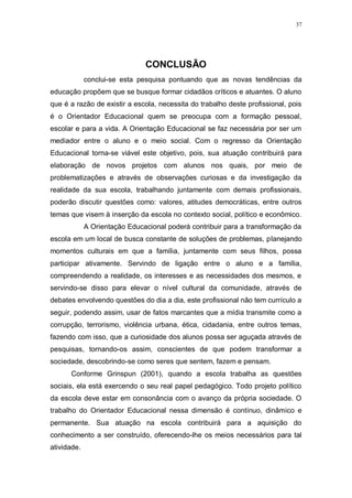 37
CONCLUSÃO
conclui-se esta pesquisa pontuando que as novas tendências da
educação propõem que se busque formar cidadãos críticos e atuantes. O aluno
que é a razão de existir a escola, necessita do trabalho deste profissional, pois
é o Orientador Educacional quem se preocupa com a formação pessoal,
escolar e para a vida. A Orientação Educacional se faz necessária por ser um
mediador entre o aluno e o meio social. Com o regresso da Orientação
Educacional torna-se viável este objetivo, pois, sua atuação contribuirá para
elaboração de novos projetos com alunos nos quais, por meio de
problematizações e através de observações curiosas e da investigação da
realidade da sua escola, trabalhando juntamente com demais profissionais,
poderão discutir questões como: valores, atitudes democráticas, entre outros
temas que visem à inserção da escola no contexto social, político e econômico.
A Orientação Educacional poderá contribuir para a transformação da
escola em um local de busca constante de soluções de problemas, planejando
momentos culturais em que a família, juntamente com seus filhos, possa
participar ativamente. Servindo de ligação entre o aluno e a família,
compreendendo a realidade, os interesses e as necessidades dos mesmos, e
servindo-se disso para elevar o nível cultural da comunidade, através de
debates envolvendo questões do dia a dia, este profissional não tem currículo a
seguir, podendo assim, usar de fatos marcantes que a mídia transmite como a
corrupção, terrorismo, violência urbana, ética, cidadania, entre outros temas,
fazendo com isso, que a curiosidade dos alunos possa ser aguçada através de
pesquisas, tornando-os assim, conscientes de que podem transformar a
sociedade, descobrindo-se como seres que sentem, fazem e pensam.
Conforme Grinspun (2001), quando a escola trabalha as questões
sociais, ela está exercendo o seu real papel pedagógico. Todo projeto político
da escola deve estar em consonância com o avanço da própria sociedade. O
trabalho do Orientador Educacional nessa dimensão é contínuo, dinâmico e
permanente. Sua atuação na escola contribuirá para a aquisição do
conhecimento a ser construído, oferecendo-lhe os meios necessários para tal
atividade.
 