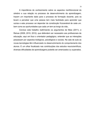 38
A importância do conhecimento sobre os aspectos morfofuncional do
cérebro e sua relação no processo de desenvolvimento da aprendizagem,
trazem um importante dado para o processo de formação docente, pois os
levam a perceber que uma pessoa tem mais facilidade para aprender que
outras e este processo vai depender da constituição fícocerebral de cada um.
bem como as oportunidades que cada um tem ao longo da vida..
Concluo este trabalho reafirmando os argumentos de Maia (2011), e
Relvas (2009, 2010, 2012), que defendem ser necessário aos profissionais de
educação, aqui em foco o orientador pedagógico, entender que as interações
perpassam por aspectos biológicos, psicológicos e sociais. Na sala de aula as
novas tecnologias têm influenciado no desenvolvimento do comportamento dos
alunos. E um olhar focalizado nas contribuições dos estudos neurocientíficos,
diversas dificuldades de aprendizagens poderão ser amenizados ou superados.
45
 