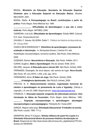 40
BRASIL. Ministério da Educação. Secretaria de Educação Especial.
Diretrizes para a Educação Especial na Educação Básica. Brasília:
MEC/SESP, 2001.
BOSSA, Nádia. A Psicopedagogia no Brasil: contribuições a partir da
prática. Porto Alegre: Artes Médicas Sul, 1994.
________________. Dificuldades de Aprendizagem: o que são e como
tratá-las. Porto Alegre: ARTMED, 2000.
CARREIRA, it ali (s/d). Dificuldades de Aprendizagem. Edição MMX, Cultural,
S.A: www. Grupocultural.com
CAVADA, F. Soares; SILVEIRA, Pablo T. Préfacio da História da Neurociência.
SP. Edusp.2008.
CIASCA SM & RODRIGUES T. Distúrbios de aprendizagem: processos de
avaliação e intervenção. In: Abrisqueta-Gomes J, Santos FH, eds.
Reabilitação neuropsicológica: da teoria à prática. São Paulo: Artes Médicas;
2006.
COSENZA, Ramon. Neurociência e Educação. São Paulo: ArtMed, 2011.
CUNHA, Eugênio. Afeto e Aprendizagem. Rio de Janeiro: WAK, 2010.
DELORS, Jacques. A Educação para o século XXI. São Paulo: Artmed, 2005
FERNADES, Elisangela. De anos depois, não saímos do lugar. Nova Escola.
São Paulo, SP, ano XXVII, n.254, p.92, ago. 2012.
FERNANDES, Alicia. O Saber em Jogo. São Paulo: Artmed, 2008.
______. A Inteligência Aprisionada. São PAULO; Artmed, 2008.
FREITAS, N. K. Desenvolvimento humano, organização funcional do
cérebro e aprendizagem no pensamento de Luria e Vygotsky. Ciência e
cognição, v.9, ano 03, 2006. Disponível em: www.cienciaecognição.org.
FONSECA, V. Educação especial: programa de estimulação precoce- Uma
introdução às idéias de Feurerstein. Porto Alegre: Artes Médicas, 1995.
_______. Cognição, neuropsicologia e aprendizagem: abordagem
neuropsicológica e psicopedagógica. Petrópolis,RJ: Vozes,2007.
GARCIA, Regina Leite (org), Orientação Educacional: O trabalho na escola,
São Paulo: Loyola, 1990, 111 p.
GRINSPUN, Mirian P.S.Zippun. Síntese reflexiva de quem foi e quem é o
Orientador Educacional dentro do processo histórico da educação no
Brasil. Disponível em http://www.faced.ufba.br/rascunho_digital/textos/770.htm,
acesso em 08/08/200.
 