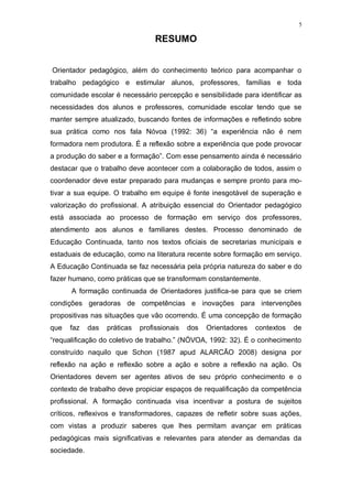 5
RESUMO
Orientador pedagógico, além do conhecimento teórico para acompanhar o
trabalho pedagógico e estimular alunos, professores, famílias e toda
comunidade escolar é necessário percepção e sensibilidade para identificar as
necessidades dos alunos e professores, comunidade escolar tendo que se
manter sempre atualizado, buscando fontes de informações e refletindo sobre
sua prática como nos fala Nóvoa (1992: 36) “a experiência não é nem
formadora nem produtora. É a reflexão sobre a experiência que pode provocar
a produção do saber e a formação”. Com esse pensamento ainda é necessário
destacar que o trabalho deve acontecer com a colaboração de todos, assim o
coordenador deve estar preparado para mudanças e sempre pronto para mo-
tivar a sua equipe. O trabalho em equipe é fonte inesgotável de superação e
valorização do profissional. A atribuição essencial do Orientador pedagógico
está associada ao processo de formação em serviço dos professores,
atendimento aos alunos e familiares destes. Processo denominado de
Educação Continuada, tanto nos textos oficiais de secretarias municipais e
estaduais de educação, como na literatura recente sobre formação em serviço.
A Educação Continuada se faz necessária pela própria natureza do saber e do
fazer humano, como práticas que se transformam constantemente.
A formação continuada de Orientadores justifica-se para que se criem
condições geradoras de competências e inovações para intervenções
propositivas nas situações que vão ocorrendo. É uma concepção de formação
que faz das práticas profissionais dos Orientadores contextos de
“requalificação do coletivo de trabalho.” (NÓVOA, 1992: 32). É o conhecimento
construído naquilo que Schon (1987 apud ALARCÃO 2008) designa por
reflexão na ação e reflexão sobre a ação e sobre a reflexão na ação. Os
Orientadores devem ser agentes ativos de seu próprio conhecimento e o
contexto de trabalho deve propiciar espaços de requalificação da competência
profissional. A formação continuada visa incentivar a postura de sujeitos
críticos, reflexivos e transformadores, capazes de refletir sobre suas ações,
com vistas a produzir saberes que lhes permitam avançar em práticas
pedagógicas mais significativas e relevantes para atender as demandas da
sociedade.
 