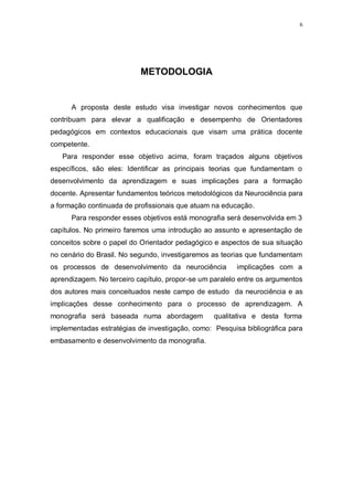 6
METODOLOGIA
A proposta deste estudo visa investigar novos conhecimentos que
contribuam para elevar a qualificação e desempenho de Orientadores
pedagógicos em contextos educacionais que visam uma prática docente
competente.
Para responder esse objetivo acima, foram traçados alguns objetivos
específicos, são eles: Identificar as principais teorias que fundamentam o
desenvolvimento da aprendizagem e suas implicações para a formação
docente. Apresentar fundamentos teóricos metodológicos da Neurociência para
a formação continuada de profissionais que atuam na educação.
Para responder esses objetivos está monografia será desenvolvida em 3
capítulos. No primeiro faremos uma introdução ao assunto e apresentação de
conceitos sobre o papel do Orientador pedagógico e aspectos de sua situação
no cenário do Brasil. No segundo, investigaremos as teorias que fundamentam
os processos de desenvolvimento da neurociência implicações com a
aprendizagem. No terceiro capítulo, propor-se um paralelo entre os argumentos
dos autores mais conceituados neste campo de estudo da neurociência e as
implicações desse conhecimento para o processo de aprendizagem. A
monografia será baseada numa abordagem qualitativa e desta forma
implementadas estratégias de investigação, como: Pesquisa bibliográfica para
embasamento e desenvolvimento da monografia.
 