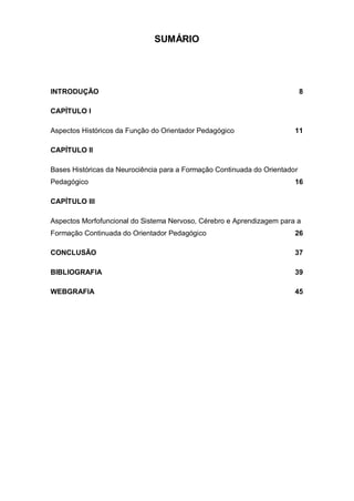 7
SUMÁRIO
INTRODUÇÃO 8
CAPÍTULO I
Aspectos Históricos da Função do Orientador Pedagógico 11
CAPÍTULO II
Bases Históricas da Neurociência para a Formação Continuada do Orientador
Pedagógico 16
CAPÍTULO III
Aspectos Morfofuncional do Sistema Nervoso, Cérebro e Aprendizagem para a
Formação Continuada do Orientador Pedagógico 26
CONCLUSÃO 37
BIBLIOGRAFIA 39
WEBGRAFIA 45
 