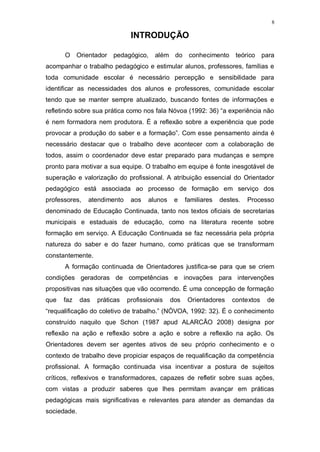 8
INTRODUÇÃO
O Orientador pedagógico, além do conhecimento teórico para
acompanhar o trabalho pedagógico e estimular alunos, professores, famílias e
toda comunidade escolar é necessário percepção e sensibilidade para
identificar as necessidades dos alunos e professores, comunidade escolar
tendo que se manter sempre atualizado, buscando fontes de informações e
refletindo sobre sua prática como nos fala Nóvoa (1992: 36) “a experiência não
é nem formadora nem produtora. É a reflexão sobre a experiência que pode
provocar a produção do saber e a formação”. Com esse pensamento ainda é
necessário destacar que o trabalho deve acontecer com a colaboração de
todos, assim o coordenador deve estar preparado para mudanças e sempre
pronto para motivar a sua equipe. O trabalho em equipe é fonte inesgotável de
superação e valorização do profissional. A atribuição essencial do Orientador
pedagógico está associada ao processo de formação em serviço dos
professores, atendimento aos alunos e familiares destes. Processo
denominado de Educação Continuada, tanto nos textos oficiais de secretarias
municipais e estaduais de educação, como na literatura recente sobre
formação em serviço. A Educação Continuada se faz necessária pela própria
natureza do saber e do fazer humano, como práticas que se transformam
constantemente.
A formação continuada de Orientadores justifica-se para que se criem
condições geradoras de competências e inovações para intervenções
propositivas nas situações que vão ocorrendo. É uma concepção de formação
que faz das práticas profissionais dos Orientadores contextos de
“requalificação do coletivo de trabalho.” (NÓVOA, 1992: 32). É o conhecimento
construído naquilo que Schon (1987 apud ALARCÃO 2008) designa por
reflexão na ação e reflexão sobre a ação e sobre a reflexão na ação. Os
Orientadores devem ser agentes ativos de seu próprio conhecimento e o
contexto de trabalho deve propiciar espaços de requalificação da competência
profissional. A formação continuada visa incentivar a postura de sujeitos
críticos, reflexivos e transformadores, capazes de refletir sobre suas ações,
com vistas a produzir saberes que lhes permitam avançar em práticas
pedagógicas mais significativas e relevantes para atender as demandas da
sociedade.
 