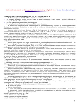 Material localizado en Monografías.com. Revisado y adaptado por: Licda. Romelia Rodríguez
43
7. METODOLOGÍA PARA ELABORAR EL ESTADO DE FLUJO DE EFECTIVO
Las bases para preparar El estado de Flujo de Efectivo la constituyen:
Dos Estados de Situación o Balances Generales (o sea, un balance comparativo) referidos al inicio y al fin del período al que
corresponde el Estado de Flujo de Efectivo.
Un Estado de Resultados correspondiente al mismo período.
Notas complementarias a las partidas contenidas en dichos estados financieros.
El proceso de la preparación consiste fundamentalmente en analizar las variaciones resultantes del balance comparativo para
identificar los incrementos y disminuciones en cada una de las partidas del Balance de Situación culminando con el incremento o
disminución neta en efectivo.
Para este análisis es importante identificar el flujo de efectivo generado por o destinado a las actividades de operación, que
consiste esencialmente en traducir la utilidad neta reflejada en el Estado de Resultados, al flujo de efectivo, separando las partidas
incluidas en dicho resultado que no implicaron recepción o desembolso del efectivo.
Asimismo, es importante analizar los incrementos o disminuciones en cada una de las demás partidas comprendidas en el
Balance General para determinar el flujo de efectivo proveniente o destinado a las actividades de financiamiento y a la inversión, tomando
en cuenta que los movimientos contables que sólo presenten traspasos y no impliquen movimiento de fondos se deben compensar para
efectos de la preparación de este estado.
a. Método Directo
En este método se detallan en el estado sólo las partidas que han ocasionado un aumento o una disminución del efectivo y sus
equivalentes; por ejemplo: Ventas cobradas, Otros ingresos cobrados, Gastos pagados, etc.
Esto conlleva a explicitar detalladamente cuáles son las causas que originaron los movimientos de recursos, exponiendo las
partidas que tienen relación directa con ellos, lo cual significa una ventaja expositiva.
La NIC 7 admite dos alternativas de presentación, recomendando el Método Directo, reconociendo que la información que
suministra el método directo puede ser obtenida por dos procedimientos:
a) Utilizando los registros contables de la empresa. Lo cual significa que debería llevarse una contabilidad que permitiera obtener
información no sólo por lo devengado para la elaboración de los otros estados contables, sino también por lo percibido para la confección
del estado de flujos de efectivo. La complicación administrativa que esto implica hace que no sea una alternativa difundida, y que se opte
por realizar los ajustes que se mencionan en el punto siguiente.
b) Ajustando las partidas del estado de resultados por:
i. Los cambios habidos durante el período en las partidas patrimoniales relacionadas (caso de bienes de cambio, créditos por ventas,
proveedores)
ii. Otras partidas sin reflejo en el efectivo (caso de amortizaciones, resultados por tenencia, etc.)
iii. Otras partidas cuyos efectos monetarios se consideren flujos de efectivo de inversión o financiación.
Cabe agregar que estas dos opciones no son solamente válidas para las actividades de operación, sino también para todas las
actividades, también la de inversión y las financieras.
Habida cuenta que ajustar las partidas del Estado de Resultados por las variaciones de los rubros patrimoniales relacionados tiene
limitaciones, como por ejemplo en el caso de ventas y créditos por ventas, donde los saldos iniciales y finales de éstos últimos pueden
estar afectados por distintas tasas de IVA, debiendo efectuarse una estimación de la incidencia del impuesto, se presenta como una buena
aproximación considerando la relación costo – beneficio comparada con la alternativa de llevar una contabilidad más engorrosa.
b. Método Indirecto
Consiste en presentar los importes de los resultados ordinarios y extraordinarios netos del período tal como surgen de las
respectivas líneas del Estado de Resultados y ajustarlos por todas aquellas partidas que han incidido en su determinación (dado el registro
en base al devengado), pero que no han generado movimientos de efectivo y sus equivalentes.
Por lo tanto, se parte de cifras que deben ser ajustadas exponiéndose en el estado partidas que nada tienen que ver con el fluir de
recursos financieros. Es por eso que este método también se llama “de la conciliación”.
Entonces, la exposición por el método indirecto consiste básicamente en presentar:
• El resultado del período.
• Partidas de conciliación.
• A su vez, estas partidas de conciliación son de dos tipos: las que nunca afectarán al efectivo y sus equivalentes y las que afectan
al resultado y al efectivo en períodos distintos, que pueden ser reemplazadas por las variaciones producidas en los rubros
patrimoniales relacionados, donde podemos encontrar.
Aumento / Disminución en Créditos por Ventas
Aumento / Disminución en Otros Créditos
Aumento / Disminución en Bienes de Cambio
Aumento / Disminución en Cuentas por Pagar
 
