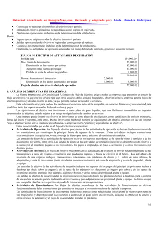 Material localizado en Monografías.com. Revisado y adaptado por: Licda. Romelia Rodríguez
46
• Gastos que no requieren desembolsos de efectivo en el periodo.
• Entradas de efectivo operacional no registradas como ingreso en el periodo.
• Pérdidas no operacionales deducidas en la determinación de la utilidad neta.
Restar:
• Ingreso que no origina entradas de efectivo durante el periodo.
• Salidas operacionales de efectivo no registradas como gasto en el periodo.
• Ganancias no operacionales incluidas en la determinación de la utilidad neta.
Finalmente, las actividades de operación calculadas por medio del método indirecto, generan el siguiente formato:
FLUJOS DE EFECTIVO DE ACTIVIDADES DE OPERACIÓN
Pérdida neta (34,000.00)
Más: Gasto de depreciación 35,000.00
Disminución en las cuentas por cobrar 17,000.00
Aumento en las cuentas por pagar 13,000.00
Pérdida en venta de valores negociables 1,000.00
32,000.00
Menos: Aumento en el inventario 2,000.00
Disminución en los gastos acumulados por pagar 3,000.00 5,000.00
Flujo de efectivo neto de actividades de operación. 27,000.00
8. ANÁLISIS DE NORMATIVA INTERNACIONAL
La Norma Internacional de Contabilidad 7, Estados de Flujo de Efectivo, exige a todas las empresas que presenten un estado de
flujo de efectivo; ya que éste les servirá para que otros usuarios de los estados financieros, observen cómo la empresa genera flujos de
efectivo positivos y decidan invertir en ésta, ya que permite evaluar su liquidez y solvencia.
Esta información sirve para evaluar los cambios en los activos netos de la compañía, su estructura financiera y su capacidad para
modificar tanto los importes como las fechas de cobros y pagos.
Los equivalentes al efectivo son inversiones a corto plazo de gran liquidez, que son fácilmente convertibles en importes
determinados de efectivo, estando sujetos a un riesgo no significativo de cambios en su valor.
Una empresa puede invertir su efectivo en inversiones de corto plazo de alta liquidez, como certificados de emisión monetaria,
letras del tesoro y reportes, entre otros. Dichas inversiones reciben el nombre de equivalentes de efectivo, entonces en vez de reportar
"caja o efectivo" como activo circulante en su balance, la empresa reporta "efectivo y equivalentes de efectivo".
Entre las actividades que se dan en el flujo de efectivo se encuentran:
• Actividades de Operación: los flujos de efectivo procedentes de las actividades de operación se derivan fundamentalmente de
las transacciones que constituyen la principal fuente de ingresos de la empresa. Estas actividades incluyen transacciones
relacionadas con la adquisición, venta y entrega de bienes para venta, así como el suministro de servicios.
Las entradas de dinero de las actividades de operación incluyen los ingresos procedentes de la venta de bienes o servicios y de los
documentos por cobrar, entre otros. Las salidas de dinero de las actividades de operación incluyen los desembolsos de efectivo y
a cuenta por el inventario pagado a los proveedores, los pagos a empleados, al fisco, a acreedores y a otros proveedores por
diversos gastos.
• Actividades de Inversión: Los flujos de efectivo procedentes de las actividades de inversión se derivan fundamentalmente de las
transacciones a causa de recursos económicos que producirán ingresos y flujos de efectivo en el futuro. Las actividades de
inversión de una empresa incluyen transacciones relacionadas con préstamos de dinero y el cobro de estos últimos, la
adquisición y venta de inversiones (tanto circulantes como no circulantes), así como la adquisición y venta de propiedad, planta
y equipo.
Las entradas de efectivo de las actividades de inversión incluyen los ingresos de los pagos del principal de préstamos hechos a
deudores (es decir, cobro de pagarés), de la venta de los préstamos (el descuento de pagarés por cobrar), de las ventas de
inversiones en otras empresas (por ejemplo, acciones y bonos), y de las ventas de propiedad, planta y equipo.
Las salidas de efectivo de las actividades de inversión incluyen pagos de dinero por préstamos hechos a deudores, para la compra
de una cartera de crédito, para la realización de inversiones, y para adquisiciones de propiedad, planta y equipo. La forma en que
una compañía clasifica ciertas partidas depende de la naturaleza de sus operaciones.
• Actividades de Financiamiento: los flujos de efectivo procedentes de las actividades de financiamiento se derivan
fundamentalmente de las transacciones que constituyen los pagos a los suministradores de capital a la empresa.
Las actividades de financiamiento de una empresa incluyen sus transacciones relacionadas con el aporte de recursos por parte de
sus propietarios y de proporcionar tales recursos a cambio de un pago sobre una inversión, así como la obtención de dinero y
otros recursos de acreedores y el pago de las cantidades tomadas en préstamo.
 