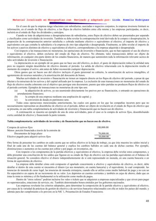 Material localizado en Monografías.com. Revisado y adaptado por: Licda. Romelia Rodríguez
48
En el caso de que la empresa tenga relaciones con subsidiarias, asociadas o negocios conjuntos, la empresa inversora limitará su
información, en el estado de flujo de efectivo, a los flujos de efectivo habidos entre ella misma y las empresas participadas, es decir,
incluirá en el estado de flujo los dividendos y anticipos.
Cuando se trate de adquisiciones o desapropiaciones de subsidiarias, estos flujos de efectivo deben ser presentados por separado
y clasificados como actividades de inversión. También se debe revelar la contraprestación total derivada de la compra o desapropiación, la
proporción de la contraprestación anterior satisfecha o cobrada mediante efectivo o equivalentes al efectivo, el importe de efectivo y
equivalentes con que contaba la subsidiaria o la empresa de otro tipo adquirida o desapropiada. Finalmente, se debe revelar el importe de
los activos y pasivos distintos de efectivo y equivalentes al efectivo, correspondientes a la empresa adquirida o desapropiada.
Con respecto a las transacciones no monetarias, las operaciones de inversión o financiación, que no han supuesto el uso de efectivo
o equivalentes al efectivo, deben excluirse del estado de flujo de efectivo. No obstante, tales transacciones deben ser objeto de
información, en cualquier otra parte dentro de los estados financieros, de manera que suministren toda la información relevante acerca de
tales actividades de inversión o financiación.
La depreciación es un ejemplo de un gasto que no hace uso del efectivo, es decir, el gasto de depreciación reduce la utilidad neta
pero no requiere ningún desembolso de efectivo durante el periodo. La salida de efectivo relacionada con la depreciación resulta al
momento de comprar el activo, aún antes de haber reconocido cualquier depreciación.
Otros gastos que no hacen uso del efectivo incluyen el gasto pensional no cubierto, la amortización de activos intangibles, el
agotamiento de recursos naturales y la amortización del descuento de bonos.
Muchas actividades de inversión o financiación no tienen un impacto directo en los flujos de efectivo del periodo, a pesar de que
afectan a la estructura de los activos y del capital utilizado por la empresa. La exclusión de esas transacciones no monetarias del estado de
flujo de efectivo resulta coherente con el objetivo que persigue este documento, puesto que tales partidas no producen flujos de efectivo en
el periodo corriente. Ejemplos de transacciones no monetarias de este tipo son:
(a) la adquisición de activos, ya sea asumiendo directamente los pasivos por su financiación, o entrando en operaciones de
arrendamiento financiero;
(b) la compra de una empresa mediante una ampliación de capital; y
(c) la conversión de deuda en patrimonio neto.
Todas estas operaciones mencionadas anteriormente, las cuales son gastos en los que las compañías incurren pero que no
necesariamente representan un desembolso de efectivo en el periodo, deben ser objeto de revelación en el estado de flujos de efectivo que
se presenta, en una tabla complementaria de actividades de inversión y financiación que no hacen uso de efectivo.
A continuación se muestra un ejemplo de una de estas actividades, para el caso es la compra de activos fijos, desembolsando
cierta cantidad de efectivo y financiando la parte restante.
Tabla complementaria: actividades de inversión y de financiación que no hacen uso de efectivo.
Compras de activos fijos 100,000.00
Menos: porción financiada a través de la emisión de
Documentos de largo plazo 70,000.00
Efectivo pagado para adquirir activos fijos 30,000.00
Otra forma de presentar los cambios en cada cuenta que no utiliza efectivo es la hoja de trabajo, ya que ésta muestra los saldos inicial y
final de cada una de las cuentas del balance general y explica los cambios habidos en cada una de dichas cuentas. Por ejemplo,
disminuciones o aumentos en las cuentas por cobrar o por pagar, en inventarios, etc.
Con respecto a los componentes de la partida efectivos y equivalentes al efectivo, la empresa debe revelar estos componentes, y
debe presentar una conciliación de los saldos que figuran en su estado de flujo de efectivo con las partidas equivalentes en el balance de
situación general. Se considera efectivo el dinero independientemente de si está representado en moneda, en una cuenta bancaria o en
forma de equivalentes de efectivo.
La empresa debe detallar cómo está compuesto el apartado concerniente a efectivo y equivalentes de efectivo, es decir, debe
detallar si dentro de esta cuenta se encuentra el dinero (ya sea monetario, en cuenta bancaria) y el equivalente, lo cual comprende: las
tenencias de moneda de curso legal, las tenencias de moneda extranjera, cuando ella se utiliza como medio habitual de pago y no con un
fin especulativo en espera de un incremento de su valor. Los depósitos en cuentas corrientes y también en cajas de ahorro, dado que en
éstas la renta es mínima y el fin fundamental es la utilización como medio de pagos.
Dentro de “otros valores” podrían incluirse los vales o tickets que se adquieren a empresas especializadas y que sirven para pagar
en supermercados, estaciones de servicio, etc. También determinados bonos emitidos por los gobiernos nacionales.
Las empresas revelarán los criterios adoptados, para determinar la composición de la partida efectivo y equivalentes al efectivo,
por causa de la variedad de prácticas de gestión de efectivo y de servicios bancarios relacionados con ella en todos los países del mundo, y
además para dar cumplimiento a lo previsto en la NIC 1, Presentación de Estados Financieros.
 