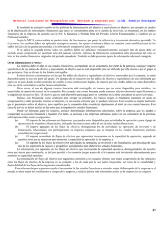 Material localizado en Monografías.com. Revisado y adaptado por: Licda. Romelia Rodríguez
49
El resultado de cualquier cambio en las políticas de determinación del efectivo y equivalentes al efectivo, por ejemplo un cambio
en la clasificación de instrumentos financieros que antes se consideraban parte de la cartera de inversión, se presentará, en los estados
financieros de la empresa, de acuerdo con la NIC 8, Ganancia o Pérdida Neta del Periodo, Errores Fundamentales y Cambios en las
Políticas Contables.
Según la NIC 8, estos cambios se pueden tratar de dos maneras: por punto de referencia y tratamiento alternativo permitido. En
el primero, los cambios deben ser aplicados retrospectivamente, los ajustes resultantes deben ser tratados como modificaciones de los
saldos iniciales de las ganancias retenidas y la información comparativa debe ser corregida.
Si se aplica la segunda forma: todos los cambios deben ser aplicados retrospectivamente, cualquier tipo de ajuste debe ser
incluido como componente del resultado neto del periodo corriente. Además, la información comparativa debe presentarse tal como se
hizo en los estados financieros originales del periodo precedente. También se debe presentar aparte la información adicional corregida.
Otras informaciones a revelar
La empresa debe revelar en sus estados financieros, acompañado de un comentario por parte de la gerencia, cualquier importe
significativo de sus saldos de efectivo y equivalentes al efectivo que no esté disponible para ser utilizado por ella misma o por el grupo al
que pertenece. Este es el caso de los fondos restringidos.
Existen diversas circunstancias en las que los saldos de efectivo y equivalentes al efectivo, mantenidos por la empresa, no están
disponibles para su uso por parte del grupo. Un ejemplo de tal situación son los saldos de efectivo y equivalentes de una subsidiaria que
opera en un país donde existen controles de cambio u otras restricciones legales, de manera que los citados saldos no están disponibles
para uso de la controladora o de las demás subsidiarias.
Otras veces, el uso de algunas cuentas bancarias está restringido, de manera que no están disponibles para satisfacer las
necesidades de operación normal de la compañía. Por ejemplo, una cuenta bancaria puede contener efectivo destinado específicamente a
la adquisición de activos fijos. El efectivo que no está disponible para pagar pasivos corrientes no se debe considerar un activo corriente.
Incluso, con frecuencia, como condición para otorgar un préstamo, los bancos exigen al prestatario mantener un saldo de
compensación o saldo promedio mínimo en depósito, en una cuenta corriente que no produce intereses. Este acuerdo no impide realmente
que el prestatario utilice el efectivo, pero significa que la compañía debe restablecer rápidamente el nivel de esta cuenta bancaria. Esta
clase de activos se deben revelar en las notas que acompañan los estados financieros.
Puede ser relevante, para los usuarios, conocer determinadas informaciones adicionales, sobre la empresa, que les ayuden a
comprender su posición financiera y liquidez. Por tanto, se aconseja a las empresas publiquen, junto con un comentario de la gerencia,
informaciones tales como las siguientes:
(a) El importe de los préstamos no dispuestos, que pueden estar disponibles para actividades de operación o para el pago de
operaciones de inversión o financiación, indicando las restricciones sobre el uso de tales medios financieros;
(b) El importe agregado de los flujos de efectivo, distinguiendo los de actividades de operación, de inversión y de
financiación, relacionados con participaciones en negocios conjuntos que se integran en los estados financieros mediante
consolidación proporcional;
(c) El importe acumulado de flujos de efectivo que representen incrementos en la capacidad de operación, separado de
aquellos otros que se requieran para mantener la capacidad de operación de la empresa; y
(d) El importe de los flujos de efectivo por actividades de operación, de inversión y de financiación, que procedan de cada
uno de los segmentos de negocio y geográficos considerados para elaborar los estados financieros.
La información, por separado, de los flujos de efectivo que incrementan la capacidad operativa, distinguiéndolos de aquellos
otros que sirven para mantenerla, es útil por permitir a los usuarios juzgar acerca de si la empresa está invirtiendo adecuadamente para
mantener su capacidad operativa.
La presentación de flujos de efectivo por segmentos, permitirá a los usuarios obtener una mejor comprensión de las relaciones
entre los flujos de efectivo de la empresa en su conjunto y los de cada una de sus partes integrantes, así como de la variabilidad y
disponibilidad de los flujos de los segmentos considerados.
Esta información por segmentos ayuda a los usuarios de los estados financieros a entender mejor el desempeño de la empresa en el
pasado, evaluar mejor los rendimientos y riesgos de la empresa, y realizar juicios más informados acerca de la empresa en su conjunto.
 