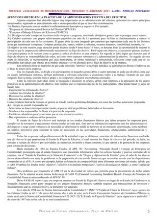 Material localizado en Monografías.com. Revisado y adaptado por: Licda. Romelia Rodríguez
Técnica de Control Presupuestal: Flujo de Efectivo 3
FUNCIONAMIENTO EN LA PRÁCTICA DE LA ADMINISTRACIÓN EFECTIVA DEL EFECTIVO.
Algunas empresas han obtenido logros muy importantes en su administración del efectivo, aplicando los cuatro principios
mencionados, siguiendo un procedimiento más o menos parecidos al que se describe a continuación.
1.-) Bautice el proyecto con un nombre lo suficientemente descriptivo y sugestivo. Por ejemplo:
- "Programa de Administración Efectiva del Efectivo" (PADEE)
- "Plan para el Manejo Eficiente del Efectivo (PEMEDE)
2.-) Divulgue en toda la empresa la existencia de este plan o programa, enseñando el objetivo general que se persigue con el mismo.
3.-) Celebre reuniones con grupos relativamente pequeños (no más de 15 personas) para facilitar su funcionamiento y alentar la
participación de cada uno de los asistentes. El grupo debe de estar integrado por personas que representan cada una de las distintas
áreas que constituyen la empresa: Compras, producción, ventas, crédito y cobranza, recursos humanos, contabilidad, tesorería, etc.
El objetivo de esta reunión, cuya duración puede fluctuar desde 8 horas hasta 16 horas, es detectar áreas de oportunidad de mejorar la
forma en que la empresa está administrando actualmente su flujo de efectivo. Para lograr este objetivo, es necesario primero explicar
a los participantes en la reunión como se genera y aplica el efectivo en una empresa. En seguida se debe lograr que detecten que el
flujo de efectivo es responsabilidad de todos, así como otros aspectos relevantes a la administración de efectivo. En seguida de esta
etapa de inducción, es recomendable que cada participante, en forma individual y estructurada, reflexione cómo cada una de las
principales actividades que efectúa en su trabajo afectan y se ven afectadas por el flujo de efectivo de la empresa.
Esta reflexión tiene el propósito de que cada individuo "aterrice" a su propia realidad, su participación directa o indirecta, en
el flujo de dinero de la empresa.
Una vez logrado esto, se divide a los participantes en pequeños grupos (tres o cuatro personas en cada uno de ellos), para que
en equipo identifiquen síntomas, definan problemas y ofrezcan soluciones a situaciones reales a su trabajo. Después de que cada
subgrupo hizo su tarea, se reúne todo el grupo y se comparten y discuten los problemas afectados.
Tanto la reflexión individual como la búsqueda y discusión en grupos, deben estar referidos a la aplicación de los cuatro
principios de la administración de efectivo. Esto implica que se responsa cada no de los participantes, ¿Qué puedo hacer (o dejar de
hacer) para:
- Incrementar las entradas de efectivo?
- Acelerar las entradas de efectivo?
- Disminuir las salidas de efectivo?
- Demorar las salidas de efectivo?
Cómo producto final de la reunión, se genera un listado con los problemas detectados, así como las posibles soluciones propuestas.
4.-) Integre un comité responsable de:
- Seleccionar en base a su importancia (monto, urgencia, etc) los problemas detectados en la reunión.
- Nombrar a los responsables de llevar a la práctica la propuesta.
- Establecer calendarios para las acciones que se van a tomar (u omitir).
- Dar seguimiento a cada uno de los proyectos
El estado de flujos de efectivo está incluido en los estados financieros básicos que deben preparar las empresas para
cumplir con la normativa y reglamentos institucionales de cada país. Este provee información importante para los administradores
del negocio y surge como respuesta a la necesidad de determinar la salida de recursos en un momento determinado, como también
un análisis proyectivo para sustentar la toma de decisiones en las actividades financieras, operacionales, administrativas y
comerciales.
Todas las empresas, independientemente de la actividad a que se dediquen, necesitan de información financiera confiable,
una de ellas es la que proporciona el Estado de Flujos de Efectivo, el cual muestra los flujos de efectivo del período, es decir, las
entradas y salidas de efectivo por actividades de operación, inversión y financiamiento, lo que servirá a la gerencia de las empresas
para la toma de decisiones.
Hasta mediados de 1988 en Estados Unidos, el APB 191 (Accounting Principals Board / Consejo de Principios de
Contabilidad) promulgaba que el estado financiero que presentaba información sobre los activos líquidos y pasivos corrientes de la
empresa, era el "Estado de Cambios en la Situación Financiera" o de "Origen y Aplicación de Fondos", pero al cabo de los años se
fueron desarrollando una serie de problemas en la preparación de este estado financiero que no estaban acorde con las disposiciones
contenidas en el APB 19, como por ejemplo, habían deficiencias de comparabilidad entre diferentes versiones del estado, debido que
el APB 19 definía los fondos como "efectivo", "efectivo e inversiones temporales", "activos de realización rápida", o como "capital de
trabajo".
Otro problema que presentaba el APB 19 era la diversidad de estilos que permitía para la presentación de dicho estado
financiero. Por lo anterior en esta misma fecha surge el FASB 95 (Financial Accounting Standards Board / Consejo de Principios de
Contabilidad Financiera) reemplazando al APB N° 19.
Dicho FASB 95 requería que una empresa presente un Estado de Flujos de Efectivo en lugar de un Estado de Cambios en la
Situación Financiera como parte integral de los estados financieros básicos; también requiere que transacciones de inversión y
financiamiento que no utilizan efectivo, se presenten por separado.
En el año de 1994 nace la Norma Internacional de Contabilidad # 7 (NIC 7) “Estado de Flujos de Efectivo” cuya vigencia en
los Estados Unidos es del 1° de enero del mismo año, a raíz de esto, en la Cuarta Convención Nacional de Contadores Públicos se
emite en el país la Norma de Contabilidad Financiera # 22 (NCF 22)“El Estado de Flujos de Efectivo”, cuya vigencia es a partir del 1°
de enero de 1997 más no ha sido de su total cumplimiento.
 