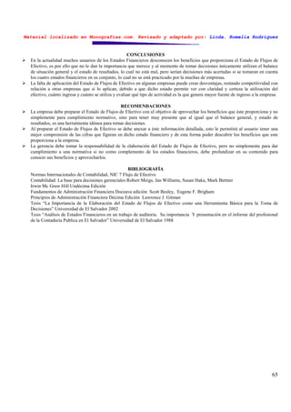 Material localizado en Monografías.com. Revisado y adaptado por: Licda. Romelia Rodríguez
65
CONCLUSIONES
En la actualidad muchos usuarios de los Estados Financieros desconocen los beneficios que proporciona el Estado de Flujos de
Efectivo, es por ello que no le dan la importancia que merece y al momento de tomar decisiones únicamente utilizan el balance
de situación general y el estado de resultados, lo cual no está mal, pero serían decisiones más acertadas si se tomaran en cuenta
los cuatro estados financieros en su conjunto, lo cual no se está practicado por la muchas de empresas.
La falta de aplicación del Estado de Flujos de Efectivo en algunas empresas puede crear desventajas, restando competitividad con
relación a otras empresas que sí lo aplican, debido a que dicho estado permite ver con claridad y certeza la utilización del
efectivo, cuánto ingresa y cuánto se utiliza y evaluar qué tipo de actividad es la que genera mayor fuente de ingreso a la empresa.
RECOMENDACIONES
La empresa debe preparar el Estado de Flujos de Efectivo con el objetivo de aprovechar los beneficios que éste proporciona y no
simplemente para cumplimiento normativo, sino para tener muy presente que al igual que el balance general, y estado de
resultados, es una herramienta idónea para tomar decisiones.
Al preparar el Estado de Flujos de Efectivo se debe anexar a éste información detallada, esto le permitirá al usuario tener una
mejor comprensión de las cifras que figuran en dicho estado financiero y de esta forma poder descubrir los beneficios que este
proporciona a la empresa.
La gerencia debe tomar la responsabilidad de la elaboración del Estado de Flujos de Efectivo, pero no simplemente para dar
cumplimiento a una normativa si no como complemento de los estados financieros, debe profundizar en su contenido para
conocer sus beneficios y aprovecharlos.
BIBLIOGRAFÍA
Normas Internacionales de Contabilidad, NIC 7 Flujo de Efectivo
Contabilidad: La base para decisiones gerenciales Robert Meigs, Jan Williams, Susan Haka, Mark Bettner
Irwin Mc Graw Hill Undécima Edición
Fundamentos de Administración Financiera Doceava edición Scott Besley, Eugene F. Brigham
Principios de Administración Financiera Décima Edición Lawrence J. Gitman
Tesis “La Importancia de la Elaboración del Estado de Flujos de Efectivo como una Herramienta Básica para la Toma de
Decisiones” Universidad de El Salvador 2002
Tesis “Análisis de Estados Financieros en un trabajo de auditoria. Su importancia Y presentación en el informe del profesional
de la Contaduría Publica en El Salvador” Universidad de El Salvador 1988
 