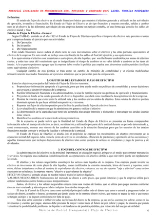 Material localizado en Monografías.com. Revisado y adaptado por: Licda. Romelia Rodríguez
Técnica de Control Presupuestal: Flujo de Efectivo 4
Definición:
El estado de flujos de efectivo es el estado financiero básico que muestra el efectivo generado y utilizado en las actividades
de operación, inversión y financiación. Un Estado de Flujos de Efectivo es de tipo financiero y muestra entradas, salidas y cambio
neto en el efectivo de las diferentes actividades de una empresa durante un período contable, en una forma que concilie los saldos de
efectivo inicial y final.
Estados de Flujos de Efectivo - General
Según FASB-95, emitido en el año 1995 el Estado de Flujos de Efectivo especifica el importe de efectivo neto provisto o usado
por la empresa durante el ejercicio por sus actividades:
a. De Operación
b. De Inversión
c. De Financiamiento
Este estado financiero nuevo indica el efecto neto de esos movimientos sobre el efectivo y las otras partidas equivalentes al
efectivo de la empresa. En este estado se incluye una conciliación de los saldos al final del ejercicio y sus equivalentes.
Los equivalentes al efectivo son inversiones a corto plazo, de alta liquidez, que: son fácilmente cambiables por sumas de efectivo
ciertas, y están tan cerca del vencimiento que es insignificante al riesgo de cambios en su valor debido a cambios en las tasas de
interés. A lo expuesto podemos agregar que la empresa debe revelar la política que emplea para determinar cuáles partidas clasifican
como equivalentes al efectivo.
Cualquier cambio de esta política se trata como un cambio de principio de contabilidad y se efectúa modificando
retroactivamente los estados financieros de ejercicios anteriores que se presentan para la comparación.
2. OBJETIVOS DEL ESTADO DE FLUJO DE EFECTIVO
Entre los objetivos principales del Estado de Flujos de Efectivo tenemos:
a. Proporcionar información apropiada a la gerencia, para que ésta pueda medir sus políticas de contabilidad y tomar decisiones
que ayuden al desenvolvimiento de la empresa.
b. Facilitar información financiera a los administradores, lo cual le permite mejorar sus políticas de operación y financiamiento.
c. Proyectar en donde se ha estado gastando el efectivo disponible, que dará como resultado la descapitalización de la empresa.
d. Mostrar la relación que existe entre la utilidad neta y los cambios en los saldos de efectivo. Estos saldos de efectivo pueden
disminuir a pesar de que haya utilidad neta positiva y viceversa.
e. Reportar los flujos de efectivo pasados para facilitar la predicción de flujos de efectivo futuros.
f. La evaluación de la manera en que la administración genera y utiliza el efectivo
g. La determinación de la capacidad que tiene una compañía para pagar intereses y dividendos y para pagar sus deudas cuando
éstas vencen.
h. Identificar los cambios en la mezcla de activos productivos.
De lo expuesto se puede inferir que la finalidad del Estado de flujos de Efectivo es presentar en forma comprensible
información sobre el manejo de efectivo, es decir, su obtención y utilización por parte de la entidad durante un período determinado y,
como consecuencia, mostrar una síntesis de los cambios ocurridos en la situación financiera para que los usuarios de los estados
financieros puedan conocer y evaluar la liquidez o solvencia de la entidad.
El Estado de Flujos de Efectivo se diseña con el propósito de explicar los movimientos de efectivo proveniente de la
operación normal del negocio, tales como la venta de activos no circulantes, obtención de préstamos y aportación de los accionistas y
aquellas transacciones que incluyan disposiciones de efectivo tales como compra de activos no circulantes y pago de pasivos y de
dividendos.
3. FINES DEL CONTROL DE EFECTIVO
La administración del efectivo es de principal importancia en cualquier negocio, porque es el medio para obtener mercancías
y servicios. Se requiere una cuidadosa contabilización de las operaciones con efectivo debido a que este rubro puede ser rápidamente
invertido.
El efectivo y los valores negociables constituyen los activos más líquidos de la empresa. Una empresa puede invertir su
efectivo en inversiones de corto plazo de alta liquidez, como certificados de emisión monetaria, letras del tesoro y reportos, entre
otros, dichas inversiones reciben el nombre de equivalentes de efectivo, entonces. en vez de reportar "caja o efectivo" como activo
circulante en su balance, la empresa reporta "efectivo y equivalentes de efectivo"
EFECTIVO: Dinero al contado al que se pueden reducir todos los activos líquidos.
VALORES NEGOCIABLES: Instrumentos del mercado de dinero a corto plazo, que ganan intereses y que la empresa utiliza para
obtener rendimientos sobre fondos ociosos temporalmente.
Juntos, el efectivo y los valores negociables sirven como una reserva de fondos, que se utiliza para pagar cuentas conforme
éstas se van venciendo y además para cubrir cualquier desembolso inesperado.
El área de Control de Efectivo tiene como actividad principal cuidar todo el dinero que entra o entrará y programar todas las
salidas de dinero, actuales o futuras, de manera que jamás quede en la empresa dinero ocioso, que nunca se pague de más y que nunca
se tengan castigos o se paguen comisiones por falta de pago.
Esta área debe controlar o influir en todas las formas del dinero de la empresa, ya sea en las cuentas por cobrar, como en las
inversiones y cuentas por pagar, además debe procurar la mayor visión hacia el futuro de por cobrar y pagar, de manera que pueda
vislumbrar la posibilidad de problemas de liquidez o de tendencias de posibles pérdidas, por reducción del margen de utilidad.
 